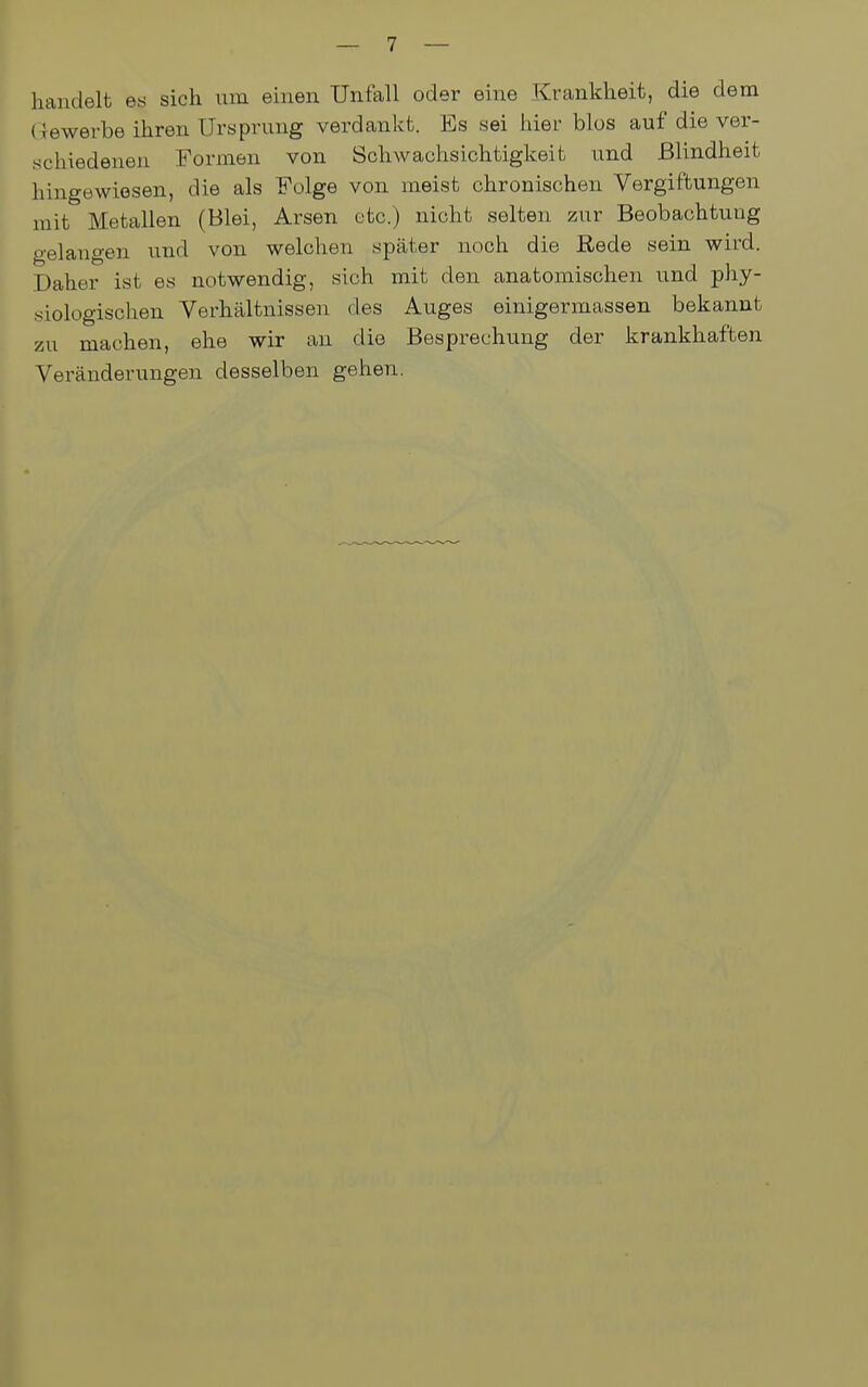 handelt es sich um einen Unfall oder eine Krankheit, die dem (bewerbe ihren Ursprung verdankt. Es sei hier blos auf die ver- schiedenen Formen von Schwachsichtigkeit und Blindheit hingewiesen, die als Folge von meist chronischen Vergiftungen mit Metallen (Blei, Arsen etc.) nicht selten zur Beobachtung gelangen und von welchen später noch die Rede sein wird. Daher ist es notwendig, sich mit den anatomischen und phy- siologischen Verhältnissen des Auges einigermassen bekannt zu machen, ehe wir an die Besprechung der krankhaften Veränderungen desselben gehen.