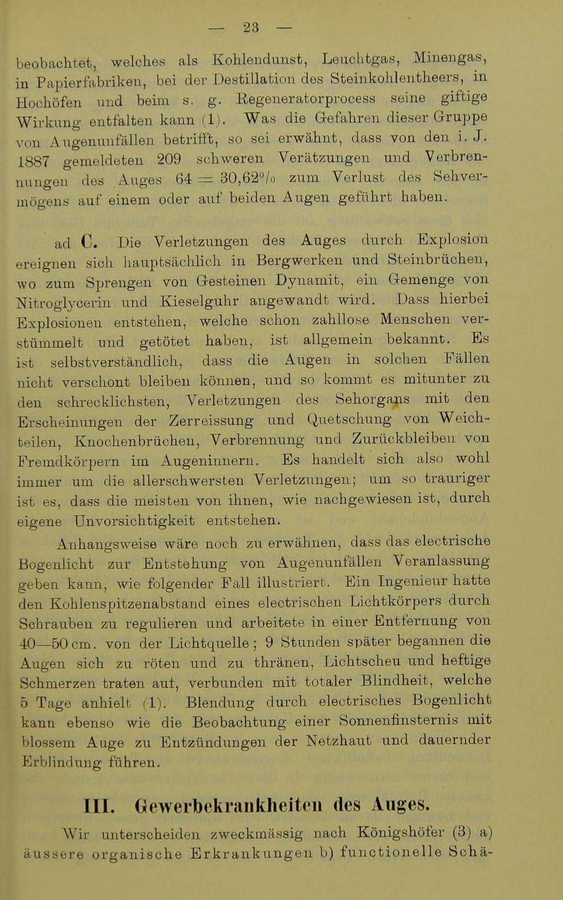 beobachtet, welches als Kohlendunst, Leuchtgas, Minengas, in Papierfabriken, bei der Destillation des Steinkohlentheers, in Hochöfen und beim s, g. ßegeneratorprocess seine giftige Wirkung entfalten kann (1). Was die Gefahren dieser Gruppe von Augenunfällen betrifft, so sei erwähnt, dass von den i. J. 1887 gemeldeten 209 schweren Verätzungen und Verbren- nungen des .Auges 64 = 30,620/0 zum Verlust des Sehver- mögens auf einem oder auf beiden Augen geführt haben. ad C. Die Verletzungen des Auges durch Explosion ereignen sich hauptsächlich in Bergwerken und Steinbrüchen, wo zum Sprengen von Gesteinen Dynamit, ein Gemenge von NitrogWcerin und Kieseiguhr angewandt wird. Dass hierbei Explosionen entstehen, welche schon zahllose Menschen ver- stümmelt und getötet haben, ist allgemein bekannt. Es ist selbstverständlich, dass die Augen in solchen Fällen nicht verschont bleiben können, und so kommt es mitunter zu den schrecklichsten, Verletzungen des Sehorgans mit den Erscheinungen der Zerreissung und Quetschung von Weich- teilen, Knochenbrüchen, Verbrennung und Zurückbleiben von Fremdkörpern im Augeninnern. Es handelt sich also wohl immer um die allerschwersten Verletzungen; um so trauriger ist es, dass die meisten von ihnen, wie nachgewiesen ist, durch eigene Unvorsichtigkeit entstehen. Anhangsweise wäre noch zu erwähnen, dass das electrische Bogenlicht zur Entstehung von Augenunfällen Veranlassung geben kann, wie folgender Fall illustriert. Ein Ingenieur hatte den Kohlenspitzenabstand eines electrischen Lichtkörpers durch Schrauben zu regulieren und arbeitete in einer Entfernung von 40—50cm. von der Lichtquelle; 9 Stunden später begannen die Augen sich zu röten und zu thränen, Lichtscheu und heftige Schmerzen traten auf, verbunden mit totaler Blindheit, welche 5 Tage anhielt (1). Blendung durch electrisches Bogenlicht kann ebenso wie die Beobachtung einer Sonnenfinsternis mit blossem Auge zu Entzündungen der Netzhaut und dauernder Erblindung führen. III. Oewerbckraiikheiteii des Auges. Wir unterscheiden zweckmässig nach Königshöfer (3) a) äussere organische Erkrankungen b) functionelle Schä-
