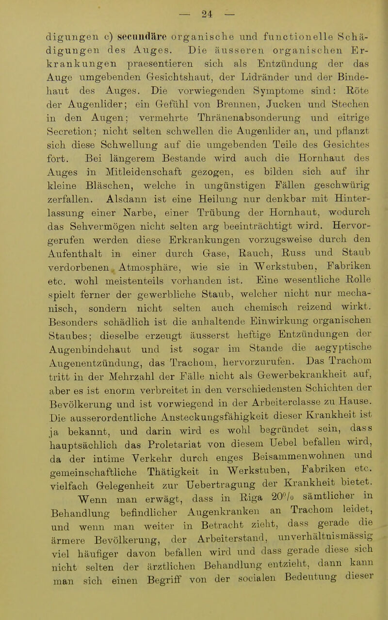 digungen c) secuiidllre organisclae und functionelle Schä- digungen des Auges. Die äusseren organischen Er- krankungen praesentieren sich als Entzündung der das Auge umgebenden G-esichtshaut, der Lidränder und der Binde- haut des Auges. Die vorwiegenden Symptome sind: Röte der Augenlider; ein Gefühl von Brennen, Jucken und Stechen in den Augen; vermehrte Thränenabsonderung und eitrige Secretion; nicht selten schwellen die Augenlider aii, und pflanzt sich diese Schwellung auf die umgebenden Teile des Gesichtes fort. Bei längerem Bestände wird auch die Hornhaut des Auges in Mitleidenschaft gezogen, es bilden sich auf ihr kleine Bläschen, welche in ungünstigen Fällen geschwürig zerfallen. Alsdann ist eine Heilung nur denkbar mit Hinter- lassung einer Narbe, einer Trübung der Hornhaut, wodurch das Sehvermögen nicht selten arg beeinträchtigt wird. Hervor- gerufen werden diese Erkrankungen vorzugsweise durch den Aufenthalt in einer durch G-ase, Rauch, Russ und Staub verdorbenen Atmosphäre, wie sie in Werkstuben, Fabriken etc. wohl meistenteils vorhanden ist. Eine wesentliche Rolle spielt ferner der gewerbliche Staub, welcher nicht nur mecha- nisch, sondern nicht selten auch chemisch reizend wirkt. Besonders schädlich ist die anhaltende Einwirkung organischen Staubes; dieselbe erzeugt äusserst heftige Entzündungen der Augenbindehaut und ist sogar im Stande die aegyptische Augenentzündung, das Trachom, hervorzurufen. Das Trachom tritt in der Mehrzahl der Fälle nicht als Gewerbekrankheit auf, aber es ist enorm verbreitet in den verschiedensten Schichten der Bevölkerung und ist vorwiegend in der Arbeiterclasse zu Hause. Die ausserordentliche Ansteckungsfähigkeit dieser Krankheit ist ja bekannt, und darin wird es wohl begründet sein, dass hauptsächlich das Proletariat von diesem Uebel befallen wird, da der intime Verkehr durch enges Beisammenwohnen und gemeinschaftliche Thätigkeit in Werkstuben, Fabriken etc. vielfach Gelegenheit zur Uebertragung der Krankheit bietet. Wenn man erwägt, dass in Riga 20«/ü sämtlicher in Behandlung befindlicher Augenkranken an Trachom leidet, und wenn man weiter in Betracht zieht, dass gerade die ärmere Bevölkerung, der Arbeiterstand, unverhältnismässig viel häufiger davon befallen wird und dass gerade diese sich nicht selten der ärztlichen Behandlung entzieht, dann kann man sich einen Begriff von der socialen Bedeutung dieser