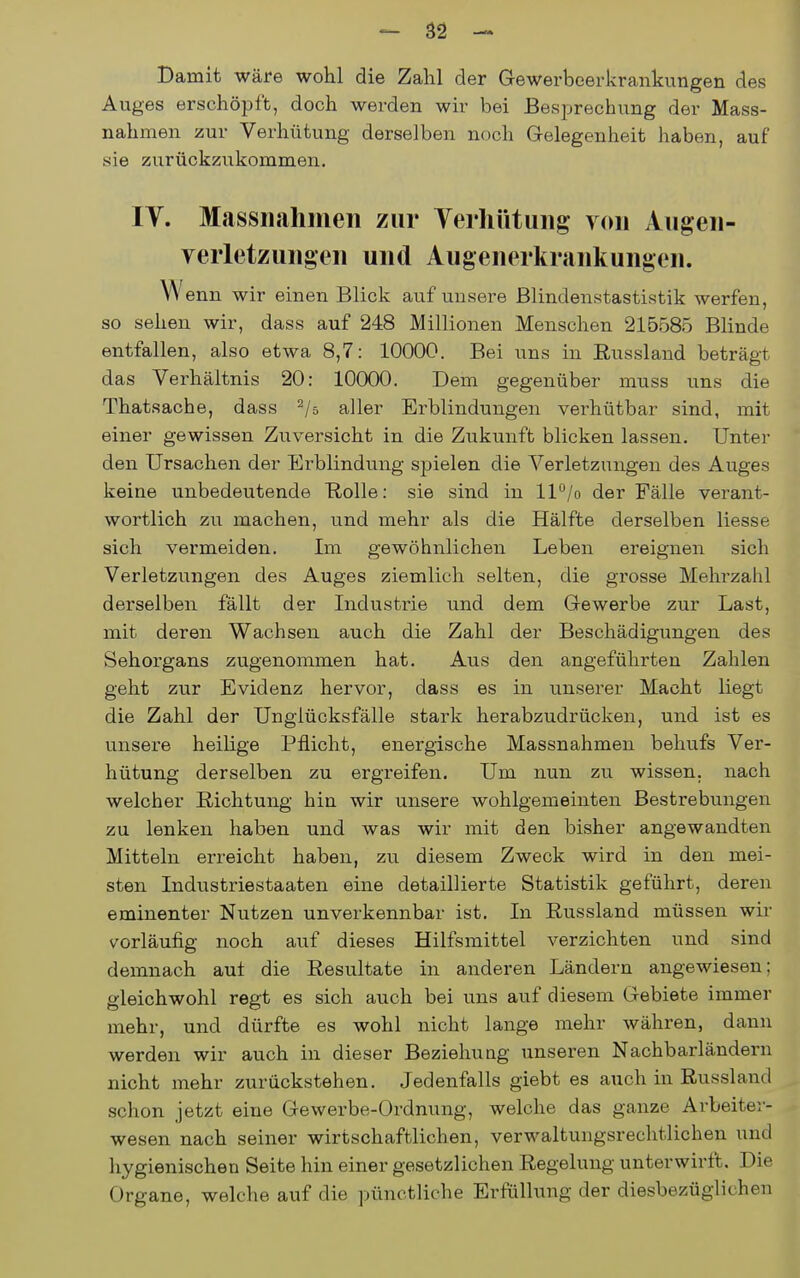 Damit wäre wohl die Zahl der Gewerbeerkrankungen des Auges erschöpft, doch werden wir bei Besprechung der Mass- nahmen zur Verhütung derselben noch Gelegenheit haben, auf sie zurückziikommen. ly. Massnahmen zur Verhütung von Augen- yerletzungen und Augenerkrankungen. W enn wir einen Blick auf unsere Blindenstastistik werfen, so sehen wir, dass auf 248 Millionen Menschen 215585 Blinde entfallen, also etwa 8,7: 10000. Bei uns in Eussland beträgt das Verhältnis 20: 10000. Dem gegenüber muss uns die Thatsache, dass ^/a aller Ei-blindungen verhütbar sind, mit einer gewissen Zuversicht in die Zukunft blicken lassen. Unter den Ursachen der Erblindung spielen die Verletzungen des Auges keine unbedeutende Rolle: sie sind in ll°/o der Fälle verant- wortlich zu machen, und mehr als die Hälfte derselben Hesse sich vermeiden. Im gewöhnlichen Leben ereignen sich Verletzungen des Auges ziemlich selten, die grosse Mehrzahl derselben fällt der Industrie und dem Gewerbe zur Last, mit deren Wachsen auch die Zahl der Beschädigungen des Sehorgans zugenommen hat. Aus den angeführten Zahlen geht zur Evidenz hervor, dass es in unserer Macht liegt die Zahl der Unglücksfälle stark her abzudrücken, und ist es unsere heilige Pflicht, energische Massnahmen behufs Ver- hütung derselben zu ergreifen. Um nun zu wissen, nach welcher Richtung hin wir unsere wohlgemeinten Bestrebungen zu lenken haben und was wir mit den bisher angewandten Mitteln erreicht haben, zu diesem Zweck wird in den mei- sten Industriestaaten eine detaillierte Statistik geführt, deren eminenter Nutzen unverkennbar ist. In Eussland müssen wir vorläufig noch auf dieses Hilfsmittel verzichten und sind demnach aut die Resultate in anderen Ländern angewiesen; gleichwohl regt es sich auch bei uns auf diesem Gebiete immer mehr, und dürfte es wohl nicht lange mehr währen, dann werden wir auch in dieser Beziehung unseren Nachbarländern nicht mehr zurückstehen. Jedenfalls giebt es auch in Russland schon jetzt eine Gewerbe-Ordnung, welche das ganze Arbeiter- wesen nach seiner wirtschaftlichen, verwaltiingsrechtlichen und hygienischen Seite hin einer gesetzlichen Regelung unterwirft. Die Organe, welche auf die pünctliche Erfüllung der diesbezüglichen