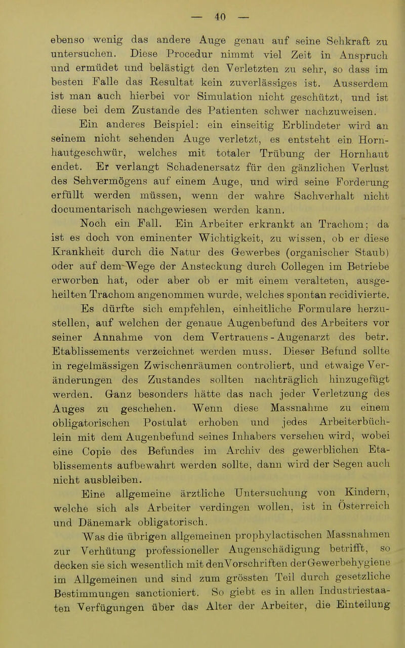 ebenso wenig das andere Auge genau auf seine Sehkraft zu untersuchen. Diese Procedur nimmt viel Zeit in Anspruch und ermüdet und belästigt den Verletzten zu sehr, so dass im besten Falle das Resultat kein zuverlässiges ist. Ausserdem ist man auch hierbei vor Simulation nicht geschützt, und ist diese bei dem Zustande des l^atienten schwer nachzuweisen. Ein anderes Beisj)iel: ein einseitig Erblindeter wird an seinem nicht sehenden Auge verletzt, es entsteht ein Horn- hautgeschwür, welches mit totaler Trübung der Hornhaut endet. Er verlangt Schadenersatz für den gänzlichen Verlust des Sehvermögens auf einem Auge, und wird seine Forderung erfüllt werden müssen, wenn der wahre Sachverhalt nicht documentarisch nachgewiesen werden kann. Noch ein Fall. Ein Arbeiter erkrankt an Trachom; da ist es doch von eminenter Wichtigkeit, zu wissen, ob er diese Krankheit durch die Natur des Gewerbes (organischer Staub) oder auf dem-Wege der Ansteckung durch Collegen im Betriebe erworben hat, oder aber ob er mit einem veralteten, ausge- heilten Trachom angenommen wurde, welches spontan recidivierte. Es dürfte sich empfehlen, einheitliche Formulare herzu- stellen, auf welchen der genaue Augenbefund des Arbeiters vor seiner Annahme von dem Vertrauens - Augenarzt des betr. Etablissements verzeichnet werden muss. Dieser Befund sollte in regelmässigen Zwischenräumen controliert, und etwaige Ver- änderungen des Zustandes sollten nachträglich hinzugefügt werden. Ganz besonders hätte das nach jeder Verletzung des Auges zu geschehen. Wenn diese Massnahme zu einem obligatorischen Postulat erhoben und jedes Ai'beiterbüch- lein mit dem Augenbefund seines Inhabers versehen wird, wobei eine Copie des Befundes im Archiv des gewerblichen Eta- blissements aufbewahrt werden sollte, dann wird der Segen auch nicht ausbleiben. Eine allgemeine ärztliche Untersuchung von Kindern, welche sich als Arbeiter verdingen wollen, ist in Österreich und Dänemark obligatorisch. Was die übrigen allgemeinen prophylactischen Massnahmen zur Verhütung professioneller Augenschädigung betrifft, so decken sie sich wesentlich mit denVorschriften der Gewerbehygiene im Allgemeinen und sind zum grössten Teil durch gesetzliche Bestimmungen sanctioniert. So giebt es in allen Industriestaa- ten Verfügungen über das Alter der Arbeiter, die Einteilung