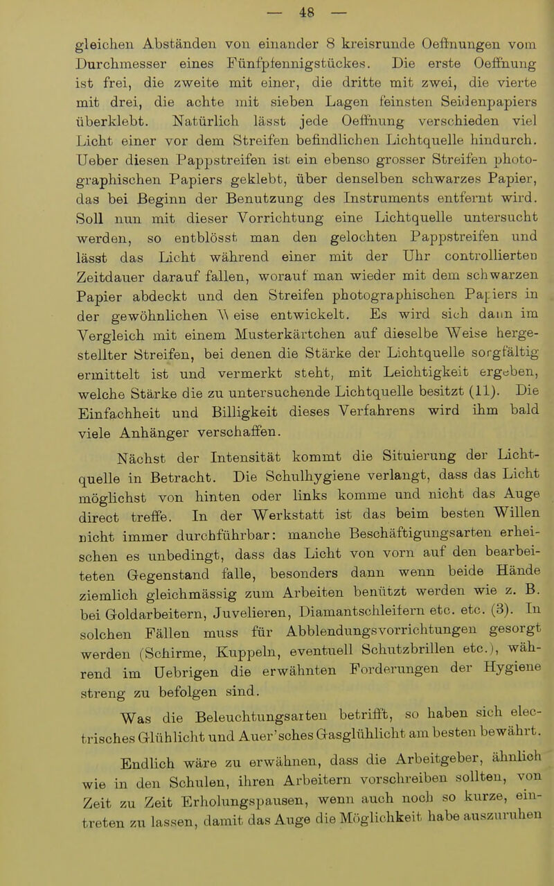 gleichen Abständen von einander 8 kreisrunde Oefinungen vom Durchmesser eines Fünfpfennigstückes. Die erste Oeffnung ist frei, die zweite mit einer, die dritte mit zwei, die vierte mit drei, die achte mit sieben Lagen feinsten Seidenpapiers überklebt. Natürlich lässt jede Oeffnung verschieden viel Licht einer vor dem Streifen befindlichen Lichtquelle hindurch. Ueber diesen Papp streifen ist ein ebenso grosser Streifen photo- graphischen Papiers geklebt, über denselben schwarzes Papier, das bei Beginn der Benutzung des Instruments entfernt wird. Soll nun mit dieser Vorrichtung eine Lichtquelle untersucht werden, so entblösst man den gelochten Pappstreifen und lässt das Licht während einer mit der Uhr controllierten Zeitdauer darauf fallen, worauf man wieder mit dem schwarzen Papier abdeckt und den Streifen photographischen Papiers in der gewöhnlichen A\ eise entwickelt. Es wird sich dann im Vergleich mit einem Musterkärtchen auf dieselbe AVeise herge- stellter Streifen, bei denen die Stärke der Lichtquelle sorgfältig ermittelt ist und vermerkt steht, mit Leichtigkeit ergeben, welche Stärke die zu untersuchende Lichtquelle besitzt (11). Die Einfachheit und Billigkeit dieses Verfahrens wird ihm bald viele Anhänger verschaffen. Nächst der Intensität kommt die Situierung der Licht- quelle in Betracht. Die Schulhygiene verlangt, dass das Licht möglichst von hinten oder links komme und nicht das Auge direct treffe. In der Werkstatt ist das beim besten Willen nicht immer durchführbar: manche Beschäftigungsarten erhei- schen es unbedingt, dass das Licht von vorn auf den bearbei- teten Gegenstand falle, besonders dann wenn beide Hände ziemlich gleichmässig zum Arbeiten benützt werden wie z. B. bei Goldarbeitern, Juvelieren, Diamantschleifern etc. etc. (3). In solchen Fällen muss für Abblendungsvorrichtungen gesorgt werden (Schirme, Kuppeln, eventuell Schutzbrillen etc.), wäh- rend im üebrigen die erwähnten Forderungen der Hygiene streng zu befolgen sind. Was die Beleuchtungsarten betrifft, so haben sich elec- trisches Glühlicht und Auer'sches Gasglühlicht am besten bewährt. Endlich wäre zu erwähnen, dass die Arbeitgeber, ähnUch wie in den Schulen, ihren Arbeitern vorschreiben sollten, von Zeit zu Zeit Erholungspausen, wenn auch noch so kurze, ein- treten zu lassen, damit das Auge die Mr.glichkeit habe auszuruhen