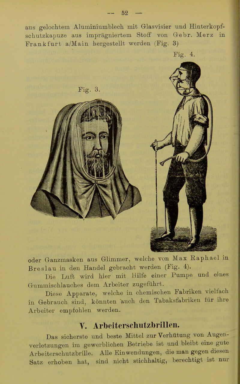 aus gelochtem Aluminiumblech mit Glasvisier und Hinterkopf- schutzkapuze aus imprägniertem Stoff von Grebr. Merz in Frankfurt a/Main hergestellt werden (Fig. 3) Fig. 4. oder Ganzmasken aus Glimmer, welche von Max Raphael in Breslau in den Handel gebracht werden (Fig. 4). Die Luft wird hier mit Hilfe einer Pumpe und eines Gummischlauches dem Arbeiter zugeführt. Diese Apparate, welche in chemischen Fabriken vielfach in Gebrauch sind, könnten auch den Tabaksfabriken für ihre Arbeiter empfohlen werden. Y. Arbeiterschutzbrilleii. Das sicherste und beste Mittel zur Verhütung von Augen- verletzungen im gewerblichen Betriebe ist und bleibt eine gute Arbeiterschutzbrille. Alle Einwendungen, die man gegen diesen Satz erhoben hat, sind nicht stichhaltig, berechtigt ist nur