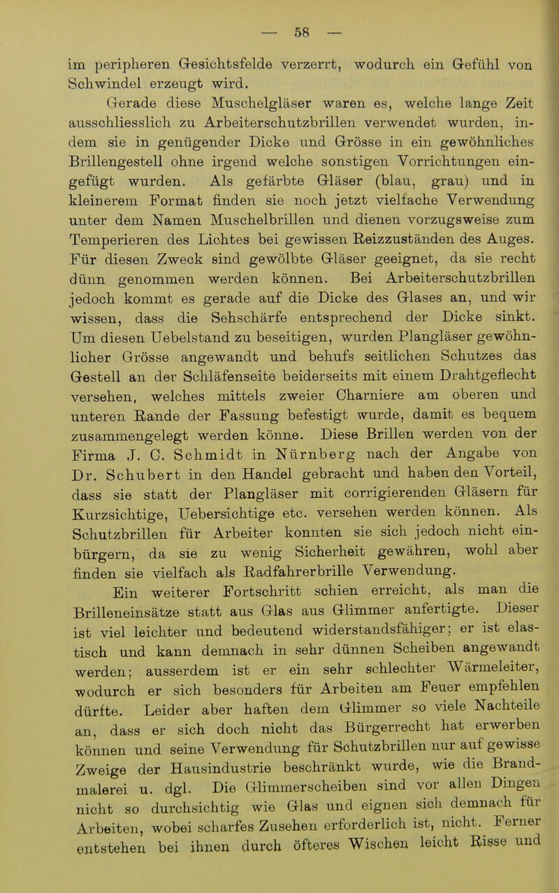 im peripheren Gesichtsfelde verzerrt, wodurch ein Grefühl von Schwindel erzeugt wird. Gerade diese Muschelgläser waren es, welche lange Zeit ausschliesslich zu Arbeiterschutzbrillen verwendet wurden, in- dem sie in genügender Dicke und Grösse in ein gewöhnliches Brillengestell ohne irgend welche sonstigen Vorrichtungen ein- gefügt wurden. Als gefärbte Gläser (blau, grau) und in kleinerem Format finden sie noch jetzt vielfache Verwendung unter dem Namen Muschelbrillen und dienen vorzugsweise zum Temperieren des Lichtes bei gewissen Reizzuständen des Auges. Für diesen Zweck sind gewölbte Gläser geeignet, da sie recht dünn genommen werden können. Bei Arbeiterschutzbrillen jedoch kommt es gerade auf die Dicke des Glases an, und wir wissen, dass die Sehschärfe entsprechend der Dicke sinkt. Um diesen Uebelstand zu beseitigen, wurden Plangläser gewöhn- licher Grösse angewandt und behufs seitlichen Schutzes das Gestell an der Schläfenseite beiderseits mit einem Drahtgeflecht versehen, welches mittels zweier Charniere am oberen und unteren Rande der Fassung befestigt wurde, damit es bequem zusammengelegt werden könne. Diese Brillen werden von der Firma J. C. Schmidt in Nürnberg nach der Angabe von Dr. Schubert in den Handel gebracht und haben den Vorteil, dass sie statt der Plangläser mit corrigierenden Gläsern für Kurzsichtige, Uebersichtige etc. versehen werden können. Als Schutzbrillen für Arbeiter konnten sie sich jedoch nicht ein- bürgern, da sie zu wenig Sicherheit gewähren, wohl aber finden sie vielfach als Radfahrerbrille Verwendung. Ein weiterer Fortschritt schien erreicht, als man die Brilleneinsätze statt aus Glas aus Glimmer anfertigte. Dieser ist viel leichter und bedeutend widerstandsfähiger; er ist elas- tisch und kann demnach in sehr dünnen Scheiben angewandt werden; ausserdem ist er ein sehr schlechter Wärmeleiter, wodurch er sich besonders für Arbeiten am Feuer empfehlen dürfte. Leider aber haften dem Glimmer so viele Nachteile an, dass er sich doch nicht das Bürgerrecht hat erwerben können und seine Verwendung für Schutzbrillen nur auf gewisse Zweige der Hausindustrie beschränkt wurde, wie die Brand- malerei u. dgl. Die Glimmer Scheiben sind vor alleu Dingen nicht so durchsichtig wie Glas und eignen sich demnach für Arbeiten, wobei scharfes Zusehen erforderlich ist, nicht. Ferner entstehen bei ihnen durch öfteres Wischen leicht Bisse und
