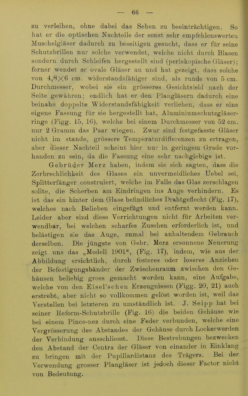 zu verleihen, ohne dabei das Sehen zu beeinträchtigen. So hat er die optischen Nachteile der sonst sehr empfehlenswerten Muschelgläser dadurch zu beseitigen gesucht, dass er für seine Schutzbrillen nur solche verwendet, welche nicht durch Blasen sondern durch Schleifen hergestellt sind (periskojjische Gläser); ferner wendet er ovale Gläser an und hat gezeigt, dass solche von 4,8X6 cm. widerstandsfähiger sind, als runde von 5 cm. Durchmesser, wobei sie ein grösseres Gesichtsfeld nach der Seite gewähren; endlich hat er den Plangläsern dadurch eine beinahe doppelte Widerstandsfähigkeit verliehen, dass er eine eigene Fassung für sie hergestellt hat, Aluminiumschutzgläser- ringe (Pigg. 15, 16), welche bei einem Durchmesser von 52 cm. nur 2 Gramm das Paar wiegen. Zwar sind festgefasste Gläser nicht im stände, grössere Temperaturdifierenzen zu ertragen, aber dieser Nachteil scheint hier nur in geringem Grade vor- handen zu sein, da die Fassung eine sehr nachgiebige ist. Gebrüder Merz haben, indem sie sich sagten, dass die Zerbrechlichkeit des Glases ein unvermeidliches Uebel sei, Splitterfänger construiert, welche im Falle das Glas zerschlagen sollte, die Scherben am Eindringen ins Auge verhindern. Es ist das ein hinter dem Glase befindliches Drahtgeflecht (Fig. 17), welches nach Belieben eingefügt und entfernt werden kann. Leider aber sind diese Vorrichtungen nicht für Arbeiten ver- wendbar, bei welchen scharfes Zusehen erfoi'derlich ist, und belästigen sie das Auge, zumal bei anhaltendem Gebrauch derselben. Die jüngste von Gebr. Merz ersonnene Neuerung zeigt uns das „Modell 1901, (Fig. 17), indem, wie aus der Abbildung ersichtlich, durch festeres oder loseres Anziehen der Befestigungsbänder der Zwischenraum zwischen den Ge- häusen beliebig gross gemacht werden kann, eine Aufgabe, welche von den Eisel'schen Erzeugnissen (Figg. 20, 21) auch erstrebt, aber nicht so vollkommen gelöst worden ist, weil das Verstellen bei letzteren zu umständlich ist. J. Seipp hat bei seiner Eeform-Scliutzbrille (Fig. 16) die beiden Gehäuse wie bei einem Pince-nez durch eine Feder verbunden, welche eine Vergrösserung des Abstandes der Gehäuse durch Lockerwerden der Verbindung ausschliesst. Diese Bestrebungen bezwecken den Abstand der Centra der Gläser von einander in Einklang zu bringen mit der Pupillardistanz des Trägers. Bei der Verwendung grosser Plangläser ist jedoch dieser Factor nicht von Bedeutung.