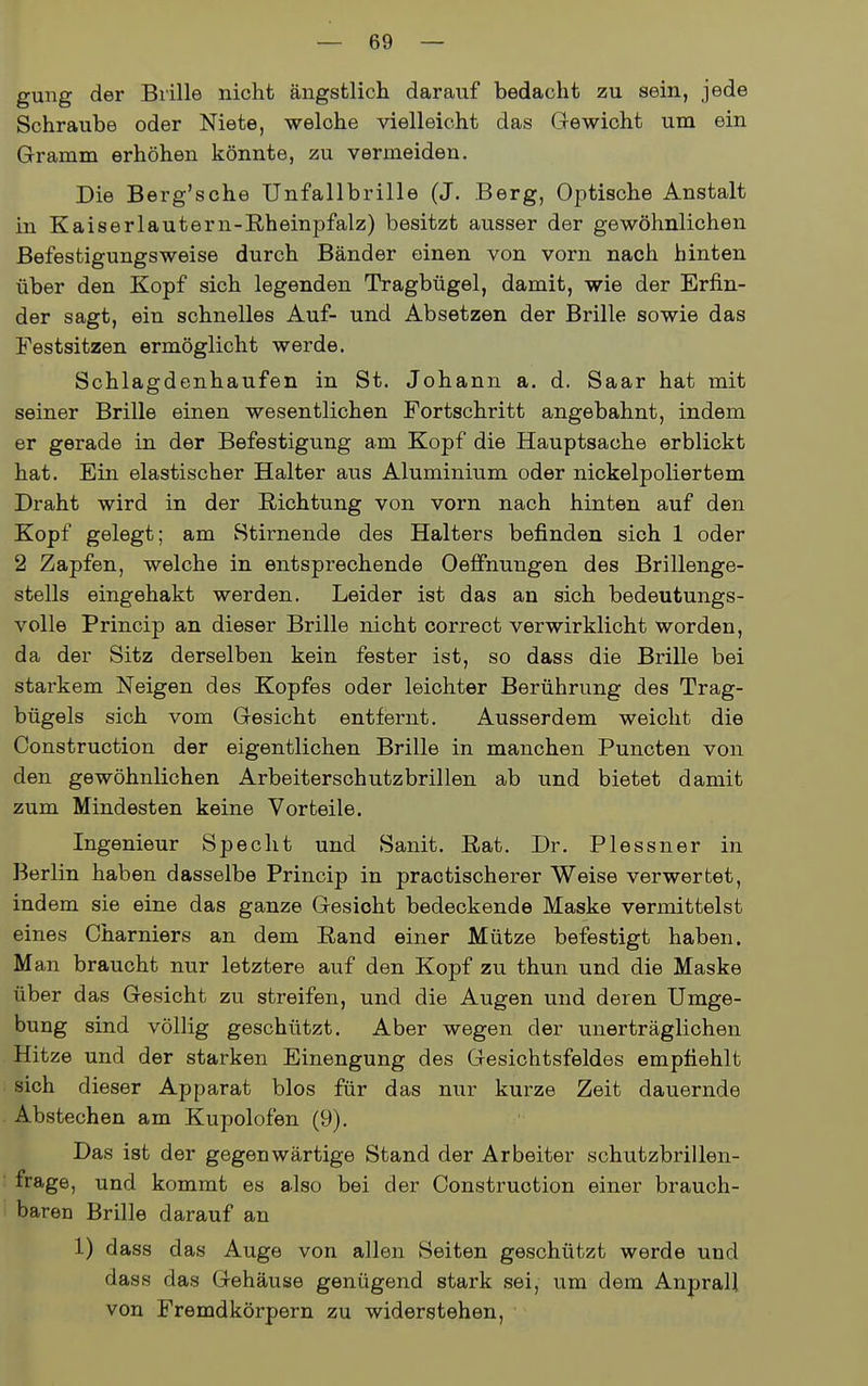 gung der Brille nicht ängstlich darauf bedacht zu sein, jede Schraube oder Niete, welche vielleicht das Gewicht um ein Gramm erhöhen könnte, zu vermeiden. Die Berg'sche Unfallbrille (J. Berg, Optische Anstalt in Kaiserlautern-Rheinpfalz) besitzt ausser der gewöhnlichen Befestigungsweise durch Bänder einen von vorn nach hinten über den Kopf sich legenden Tragbügel, damit, wie der Erfin- der sagt, ein schnelles Auf- und Absetzen der Brille sowie das Festsitzen ermöglicht werde. Schlagdenhaufen in St. Johann a. d. Saar hat mit seiner Brille einen wesentlichen Fortschritt angebahnt, indem er gerade in der Befestigung am Kopf die Hauptsache erblickt hat. Ein elastischer Halter aus Aluminium oder nickelpoliertem Draht wird in der Richtung von vorn nach hinten auf den Kopf gelegt; am Stirnende des Halters befinden sich 1 oder 2 Zapfen, welche in entsprechende Oeffhungen des Brillenge- stells eingehakt werden. Leider ist das an sich bedeutungs- volle Princip an dieser Brille nicht correct verwirklicht worden, da der Sitz derselben kein fester ist, so dass die Brille bei starkem Neigen des Kopfes oder leichter Berührung des Trag- bügels sich vom Gesicht entfernt. Ausserdem weicht die Construction der eigentlichen Brille in manchen Puncten von den gewöhnlichen Arbeitersohutzbrillen ab und bietet damit zum Mindesten keine Vorteile. Ingenieur Specht und Sanit. Rat. Dr. Plessner in Berlin haben dasselbe Princip in praotischerer Weise verwertet, indem sie eine das ganze Gesicht bedeckende Maske vermittelst eines Charniers an dem Rand einer Mütze befestigt haben. Man braucht nur letztere auf den Kopf zu thun und die Maske über das Gesicht zu streifen, und die Augen und deren Umge- bung sind völlig geschützt. Aber wegen der unerträglichen Hitze und der starken Einengung des Gesichtsfeldes empfiehlt sich dieser Apparat blos für das nur kurze Zeit dauernde Abstechen am Kupolofen (9). Das ist der gegenwärtige Stand der Arbeiter schutzbrillen- frage, und kommt es also bei der Construction einer brauch- baren Brille darauf an 1) dass das Auge von allen Seiten geschützt werde und dass das Gehäuse genügend stark sei, um dem Anprall von Fremdkörpern zu widerstehen,