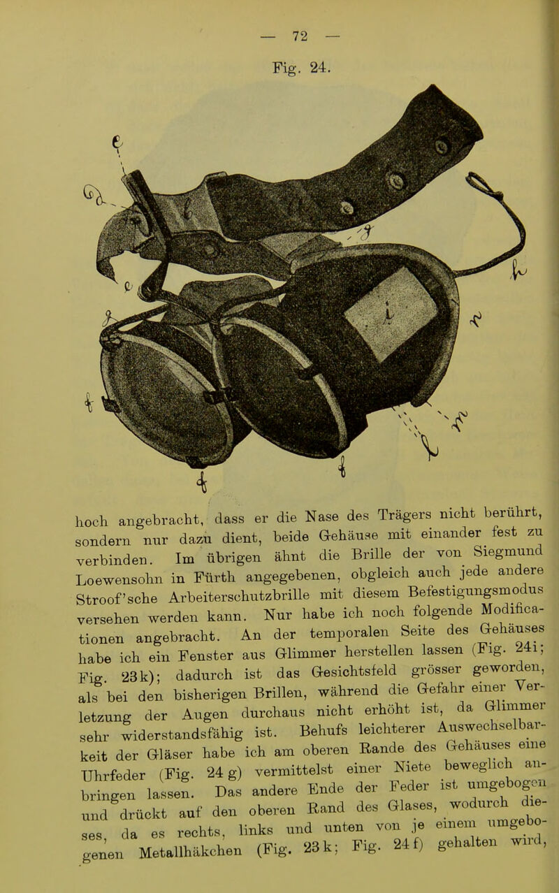 hoch angebracht, dass er die Nase des Trägers nicht berührt, sondern nur dazu dient, beide G-ehäuse mit einander fest zu verbinden. Im übrigen ahnt die Brille der von Siegmund Loewensohn in Fürth angegebenen, obgleich auch jede andere Stroof'sche Arbeiterschutzbrille mit diesem Befestigungsmodus versehen werden kann. Nur habe ich noch folgende Modifica- tionen angebracht. An der temporalen Seite des Gehäuses habe ich ein Fenster aus Glimmer herstellen lassen (Fig. 24i; Fig 23 k); dadurch ist das Gesichtsfeld grösser geworden, als bei den bisherigen Brillen, während die Gefahr einer Ver- letzung der Augen durchaus nicht erhöht ist, da Glimmer sehr widerstandsfähig ist. Behufs leichterer Auswechselbar- keit der Gläser habe ich am oberen Rande des Gehäuses eme Uhrfeder (Fig. 24 g) vermittelst einer Niete beweglich an- bringen la-- Das andere Ende der Feder ist umgebogcni und drückt auf den oberen Rand des Glases, wodurch die- ses da es rechts, links und unten von ,e eineni umgebo- genen Metallhäkchen (Fig. 23 k; Fig. 24 f) gehalten wird,