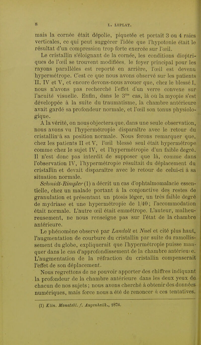 mais la cornée était dépolie, piquetée et portait 3 ou 4 raies verticales, ce qui peut suggérer l'idée que l'hypotonie était le résultat d'un compression trop forte exercée sur l'œil. Le cristallin s'éloignant de la cornée, les conditions dioptri- ques de l'œil se trouvent modifiées, le foyer principal pour les rayons parallèles est reporté en arrière, l'œil est devenu hypermétrope. C'est ce que nous avons observé sur les patients II. IV et V, et encore devons-nous avouer que, chez le blessé I, nous n'avons pas recherché l'effet d'un verre convexe sur l'acuité visuelle. Enfin, dans le 3me cas, là où la myopie s'est développée à la suite du traumatisme, la chambre antérieure avait gardé sa profondeur normale, et l'œil son tonus physiolo- gique. A la vérité, on nous objectera que, dans une seule observation, nous avons vu l'hypermétropie disparaître avec le retour du cristallin à sa position normale. Nous ferons remarquer que, chez les patients II et V, l'œil blessé seul était hypermétrope comme chez le sujet IV, et l'hypermétropie d'un faible degré. Il n'est donc pas interdit de supposer que là, comme dans l'observation IV, l'hypermétropie résultait du déplacement du cristallin et devait disparaître avec le retour de celui-ci à sa situation normale. Schmidt-Rimpler (1) a décrit un cas d'ophtalmomalacie essen- tielle, chez un malade portant à la conjonctive des restes de granulation et présentant un ptosis léger, un très faible degré de mydriase et une hypermétropie de 1/40 ; l'accommodation était normale. L'autre œil était emmétrope. L'auteur, malheu- reusement, ne nous renseigne pas sur l'état de la chambre antérieure. Le phénomène observé par Landolt et Nael et cité plus haut, l'augmentation de courbure du cristallin par suite du ramollis- sement du globe, expliquerait que l'hypermétropie puisse man- quer dans le cas d'approfondissement de la chambre antérieui e. L'augmentation de la réfraction du cristallin compenserait l'effet de son déplacement. Nous regrettons de ne pouvoir apporter des chiffres indiquant la profondeur de la chambre antérieure dans les deux yeux de chacun de nos sujets ; nous avons cherché à obtenir des données numériques, mais force nous a été de renoncer à ces tentatives.