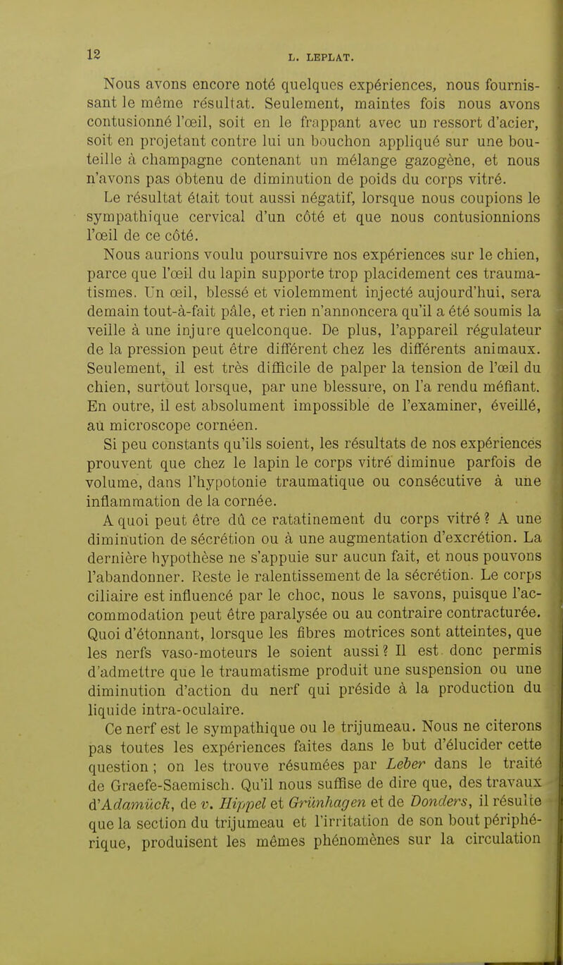 Nous avons encore noté quelques expériences, nous fournis- sant le même résultat. Seulement, maintes fois nous avons contusionné l'œil, soit en le frappant avec un ressort d'acier, soit en projetant contre lui un bouchon appliqué sur une bou- teille à Champagne contenant un mélange gazogène, et nous n'avons pas obtenu de diminution de poids du corps vitré. Le résultat était tout aussi négatif, lorsque nous coupions le sympathique cervical d'un côté et que nous contusionnions l'œil de ce côté. Nous aurions voulu poursuivre nos expériences sur le chien, parce que l'œil du lapin supporte trop placidement ces trauma- tismes. Un œil, blessé et violemment injecté aujourd'hui, sera demain tout-à-fait pâle, et rien n'annoncera qu'il a été soumis la veille à une injure quelconque. De plus, l'appareil régulateur de la pression peut être différent chez les différents animaux. Seulement, il est très difficile de palper la tension de l'œil du chien, surtout lorsque, par une blessure, on l'a rendu méfiant. En outre, il est absolument impossible de l'examiner, éveillé, au microscope cornéen. Si peu constants qu'ils soient, les résultats de nos expériences prouvent que chez le lapin le corps vitré diminue parfois de volume, dans l'hypotonie traumatique ou consécutive à une inflammation de la cornée. A quoi peut être du ce ratatinement du corps vitré ? A une diminution de sécrétion ou à une augmentation d'excrétion. La dernière hypothèse ne s'appuie sur aucun fait, et nous pouvons l'abandonner. Reste le ralentissement de la sécrétion. Le corps ciliaire est influencé par le choc, nous le savons, puisque l'ac- commodation peut être paralysée ou au contraire contracturée. Quoi d'étonnant, lorsque les fibres motrices sont atteintes, que les nerfs vaso-moteurs le soient aussi? Il est donc permis d'admettre que le traumatisme produit une suspension ou une diminution d'action du nerf qui préside à la production du liquide intra-oculaire. Ce nerf est le sympathique ou le trijumeau. Nous ne citerons pas toutes les expériences faites dans le but d'élucider cette question ; on les trouve résumées par Leber dans le traité de Graefe-Saemisch. Qu'il nous suffise de dire que, des travaux à'Adamuck, de v. Hippel et Grùnhagen et de Donders, il résulte que la section du trijumeau et l'irritation de son bout périphé- rique, produisent les mêmes phénomènes sur la circulation