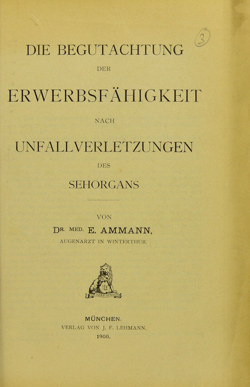 DIE BEGUTACHTUNG DER ERWERBSFÄHIGKEIT NACH UNFALLVERLETZUNGEN DES SEHORGANS VON DR. MED. E. AMMANN, AUGENARZT IN WINTERTHUR. MÜNCHEN. VERLAG VON J. F. LEHMANN. 1900.