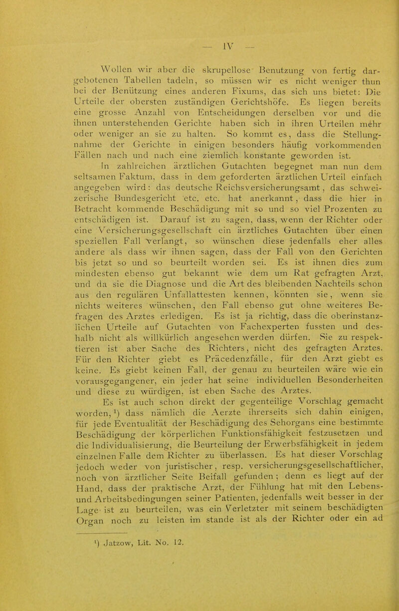 - IV Wollen wir aber die skrupellose Benutzung von fertig dar- gebotenen Tabellen tadeln, so müssen wir es nicht weniger thun bei der Benützung eines anderen Fixums, das sich uns bietet: Die Urteile der obersten zuständigen Gerichtshöfe. Es liegen bereits eine grosse Anzahl von Entscheidungen derselben vor und die ihnen unterstehenden Gerichte haben sich in ihren Urteilen mehr oder weniger an sie zu halten. So kommt es, dass die Stellung- nahme der Gerichte in einigen besonders häufig vorkommenden Fällen nach und nach eine ziemlich konstante geworden ist. In zahlreichen ärztlichen Gutachten begegnet man nun dem seltsamen Faktum, dass in dem geforderten ärztlichen Urteil einfach angegeben wird: das deutsche Reichsversicherungsamt, das schwei- zerische Bundesgericht etc. etc. hat anerkannt, dass die hier in Betracht kommende Beschädigung mit so und so viel Prozenten zu entschädigen ist. Darauf ist zu sagen, dass, wenn der Richter oder eine V'ersicherungsgesellschaft ein ärztliches Gutachten über einen speziellen F'all Verlangt, so wünschen diese jedenfalls eher alles andere als dass wir ihnen sagen, dass der Fall von den Gerichten bis jetzt so und so beurteilt worden sei. Es ist ihnen dies zum mindesten ebenso gut bekannt wie dem um Rat gefragten Arzt, und da sie die Diagnose und die Art des bleibenden Nachteils schon aus den i^egulären Unfallattesten kennen, könnten sie, wenn sie nichts weiteres wünschen, den Fall ebenso gut ohne weiteres Be- fragen des Arztes erledigen. Es ist ja richtig, dass die oberinstanz- lichen Urteile auf Gutachten von Fachexperten fussten und des- halb nicht als willkürlich angesehen werden dürfen. Sie zu respek- tieren ist aber Sache des Richters, nicht des gefragten Arztes. Für den Richter glebt es Präcedenzfälle, für den Arzt giebt es keine. Es giebt keinen Fall, der genau zu beurteilen wäre wie ein vorausgegangener, ein jeder hat seine individuellen Besonderheiten und diese zu würdigen, ist eben Sache des Arztes. Es ist auch schon direkt der gegenteilige Vorschlag gemacht worden, ^) dass nämlich die Aerzte ihrerseits sich dahin einigen, für jede Eventualität der Beschädigung des Sehorgans eine bestimmte Beschädigung der körperlichen Funktionsfähigkeit festzusetzen und die Individualisierung, die Beurteilung der Erwerbsfähigkeit in jedem einzelnen Falle dem Richter zu überlassen. Es hat dieser Vorschlag jedoch wieder von juristischer, resp. versicherungsgesellschaftlicher, noch von ärztlicher Seite Beifall gefunden ; denn es liegt auf der Hand, dass der praktische Arzt, der Fühlung hat mit den Lebens- und Arbeitsbedingungen seiner Patienten, jedenfalls weit besser in der Lage- ist zu beurteüen, was ein Verletzter mit seinem beschädigten Organ noch zu leisten im stände ist als der Richter oder ein ad >) Jatzow, Lit. No. 12.