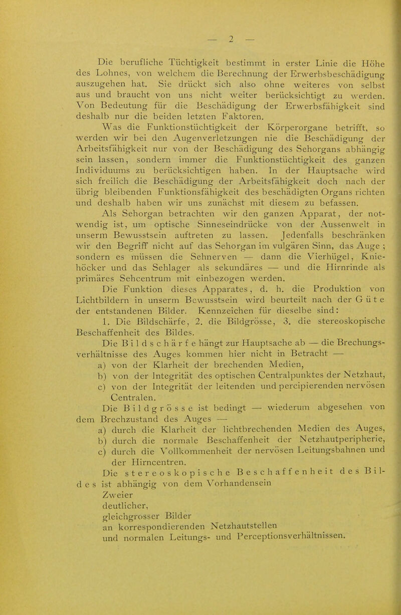 Die berufliche Tüchtigkeit bestimmt in erster Linie die Höhe des Lohnes, von welchem die Berechnung der Erwerbsbeschädigung auszugehen hat. Sie drückt sich also ohne weiteres von selbst aus und braucht von uns nicht weiter berücksichtigt zu werden. Von Bedeutung für die Beschädigung der Erwerbsfähigkeit sind deshalb nur die beiden letzten Faktoren. Was die Funktionstüchtigkeit der Körperorgane betrifft, so werden wir bei den Augenverletzungen nie die Beschädigung der Arbeitsfähigkeit nur von der Beschädigung des Sehorgans abhängig sein lassen, sondern immer die Funktionstüchtigkeit des ganzen Individuums zu berücksichtigen haben. In der Hauptsache wird sich freilich die Beschädigung der Arbeitsfähigkeit doch nach der übrig bleibenden Funktionsfähigkeit des beschädigten Organs richten und deshalb haben wir uns zunächst mit diesem zu befassen. Als Sehorgan betrachten wir den ganzen Apparat, der not- wendig ist, um optische Sinneseindrücke von der Aussenwelt in unserin Bewusstsein auftreten zu lassen. Jedenfalls beschränken wir den Begriff nicht auf das Sehorgan im vulgären Sinn, das Auge ; sondern es müssen die Sehnerven — dann die Vierhügel, Knic- höcker und das Sehlager als sekundäres — und die Hirnrinde als primäres Sehcentrum mit einbezogen werden. Die Funktion dieses Apparates, d. h. die Produktion von Lichtbildern in unserm Bewusstsein wird beurteilt nach der Güte der entstandenen Bilder. Kennzeichen für dieselbe sind: 1. Die Bildschärfe, 2. die Bildgrösse, 3. die stereoskopische Beschaffenheit des Bildes. Die Bildschärfe hängt zur Hauptsache ab — die Brechungs- verhältnisse des Auges kommen hier nicht in Betracht — a) von der Klarheit der brechenden Medien, b) von der Integrität des optischen Centraipunktes der Netzhaut, c) von der Integrität der leitenden und percipierenden nervösen Centralen. Die Bildgrösse ist bedingt — wiederum abgesehen von dem Brechzustand des Auges — a) durch die Klarheit der lichtbrechenden Medien des Auges, b) durch die normale Beschaffenheit der Netzhautperipherie, c) durch die Vollkommenheit der nervösen Leitungsbahnen und der Hirncentren. Die stereoskopische Beschaffenheit des Bil- des ist abhängig von dem Voi-handensein Zweier deutlicher, gleichgrosser Bilder an korrespondierenden Netzhautstellen und normalen Lcitungs- und Perceptionsverhältnissen.