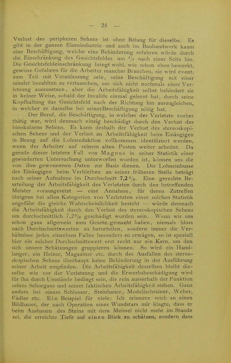 Verlust des peripheren Sehens ist ohne Belang für dieselbe. Es gibt in der ganzen Eisenindustrie und auch im Bauhandwerk kaum eine Beschäftigung, welche eine Behinderung erfahren würde durch die Einschränkung des Gesichtsfeldes um '■jß nach einer Seite hin. Die Gesichtsfeldeinschränkung bringt wohl, wie schon oben bemerkt, gewisse Gefahren für die Arbeiter mancher Branchen, sie wird event. zum Teil mit Veranlassung sein, seine Beschäftigung mit einer minder bezahlten zu vertauschen, um sich nicht nochmals einer Ver- letzung auszusetzen, aber die Arbeitsfähigkeit selbst behindert sie in keiner Weise, sobald der Invalide einmal gelernt hat, durch seine Kopfhaltung das Gesichtsfeld nach der Richtung hin auszugleichen, in welcher er dasselbe bei seinerBeschäftigung nötig hat. Der Beruf, die Beschäftigung, in welcher der Verletzte vorher thätig war, wird demnach einzig beschädigt durch den Verlust des binokularen Sehens. Es kann deshalb der Verlust des stereoskopi- schen Sehens und der Verlust an Arbeitsfähigkeit beim Einäugigen in Bezug auf die Lohnreduktion vollkommen identifiziert werden, wenn der Arbeiter auf seinem alten Posten weiter arbeitet. Da gerade dieser letztere Fall von Magnus in seiner Statistik einer gesonderten Untersuchung unterworfen worden ist, können uns die von ihm gewonnenen Daten zur Basis dienen. Die Lohneinbusse des Einäugigen beim Verbleiben an seiner früheren Stelle beträgt nach seiner Aufnahme im Durchschnitt 7,2 '^jo. Eine gerechte Be- urteilung der Arbeitsfähigkeit des Verletzten durch den betreffenden Meister vorausgesetzt — eine Annahme, für deren Zutreffen übrigens bei allen Kategorien von Verletzten einer solchen Statistik ungefähr die gleiche Wahrscheinlichkeit besteht — würde demnach die Arbeitsfähigkeit durch den Verlust des stereoskopischen Sehens um durchschnittlich 7,2'^jo geschädigt worden sein. Wenn wir uns schon ganz allgemein zum GesetZ;-gemacht haben, niemals bloss nach Durchschnittswerten zu berurteilen, sondern immer die Ver- hältnisse jedes einzelnen Falles besonders zu erwägen, so ist speziell hier ein solcher Durchschnittswert erst recht nur ein Kern, um den sich unsere Schätzungen gruppieren können. So wird ein Hand- langer, ein Heizer, Magaziner etc. durch das Ausfallen des stereo- skopischen Sehens überhaupt keine Behinderung in der Ausführung seiner Arbeit empfinden. Die Arbeitsfähigkeit desselben bleibt die- selbe wie vor der Verletzung und die Erwerbsbeschädigung wird für ihn durch Umstände bedingt sein, die rein ausserhalb der Funktion seines Sehorgans und seiner faktischen Arbeitsfähigkeit stehen. Ganz anders bei einem vSchlosser, Steinhauer, Modellschreiner, Weber, Fädler etc. Ein Beispiel für viele: Ich erinnere mich an einen Bildhauer, der nach Operation eines Wundstars mir klagte, dass er beim Aushauen des Steins mit dem Meissel nicht mehr im Stande sei, die erreichte Tiefe auf einen Blick zu schätzen, sondern dass