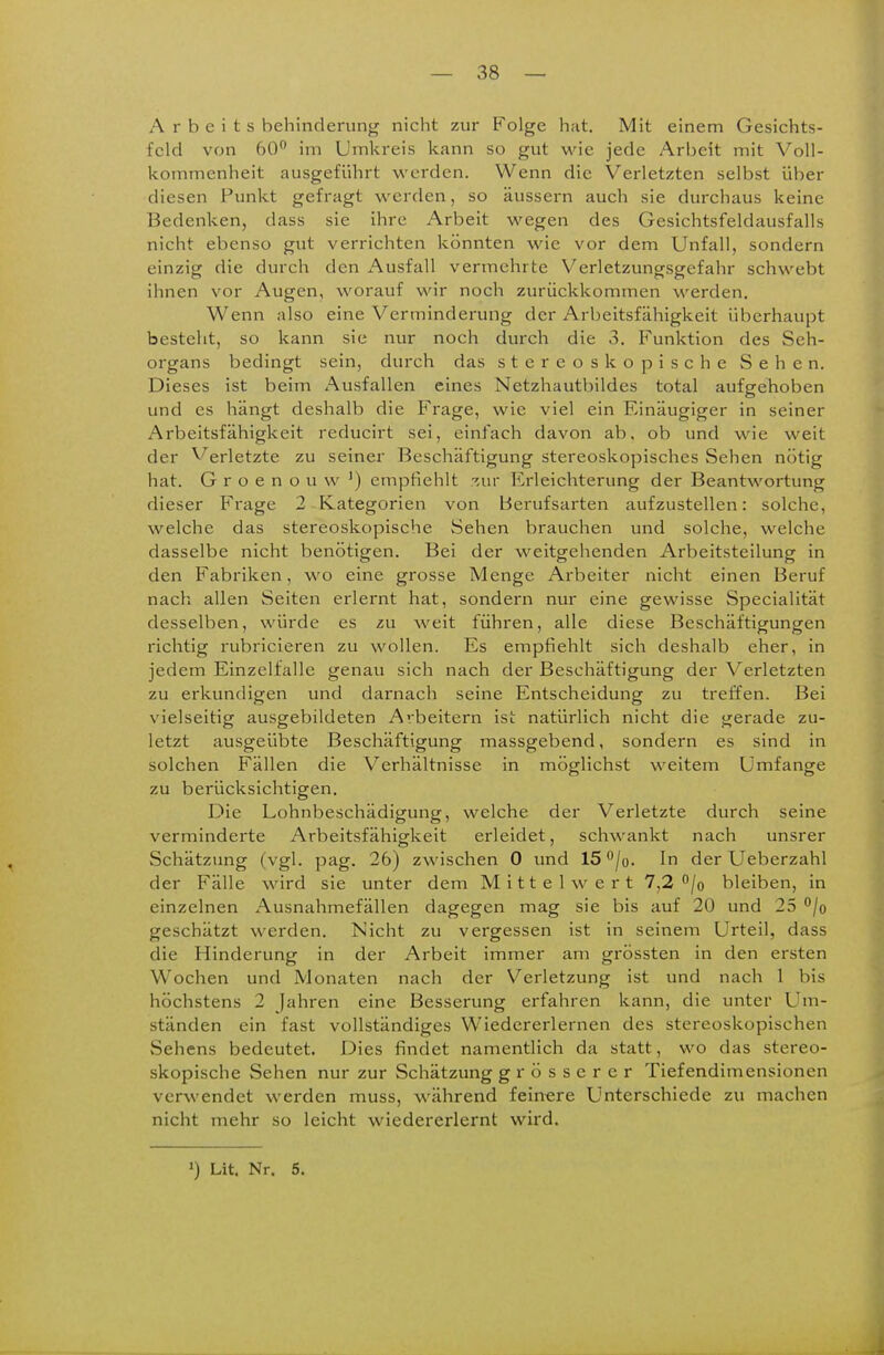 Arbeits hehinderunf^ nicht zur Folge hat. Mit einem Gesichts- feld von 60° im Umkreis kann so gut 'wie jede Arbeit mit Voll- kommenheit ausgeführt werden. Wenn die Verletzten selbst über diesen Funkt gefragt werden, so äussern auch sie durchaus keine Bedenken, dass sie ihre Arbeit wegen des Gesichtsfeldausfalls nicht ebenso gut verrichten könnten wie vor dem Unfall, sondern einzig die durch den Ausfall vermehrte Verletzungsgefahr schwebt ihnen vor Augen, worauf wir noch zurückkommen werden. Wenn also eine Verminderung der Arbeitsfähigkeit überhaupt besteht, so kann sie nur noch durch die 3. Funktion des Seh- organs bedingt sein, durch das stereoskopische Sehen. Dieses ist beim Ausfallen eines Netzhautbildes total aufgehoben und es hängt deshalb die Frage, wie viel ein Einäugiger in seiner Arbeitsfähigkeit reducirt sei, einfach davon ab, ob und wie weit der Verletzte zu seiner Beschäftigung stereoskopisches Sehen nötig hat. G r o e n o u w empfiehlt .ur Erleichterung der Beantwortung dieser Frage 2 Kategorien von Berufsarten aufzustellen: solche, welche das stereoskopische Sehen brauchen und solche, welche dasselbe nicht benötigen. Bei der weitgehenden Arbeitsteilung in den Fabriken, wo eine grosse Menge Arbeiter nicht einen Beruf nach allen Seiten erlernt hat, sondern nur eine gewisse Specialität desselben, würde es zu weit führen, alle diese Beschäftigungen richtig rubricieren zu wollen. Es empfiehlt sich deshalb eher, in jedem Einzelfalle genau sich nach der Beschäftigung der Verletzten zu erkundigen und darnach seine Entscheidung zu treffen. Bei vielseitig ausgebildeten Arbeitern ist natürlich nicht die gerade zu- letzt ausgeübte Beschäftigung massgebend, sondern es sind in solchen Fällen die Verhältnisse in möglichst weitem Umfange zu berücksichtigen. Die Lohnbeschädigung, welche der Verletzte durch seine verminderte Arbeitsfähigkeit erleidet, schwankt nach unsrer Schätzimg (vgl. pag. 26) zwischen 0 und 15 /o. In der Ueberzahl der Fälle wird sie unter dem Mittelwert 7,2 bleiben, in einzelnen Ausnahmefällen dagegen mag sie bis auf 20 und 25 /o geschätzt werden. Nicht zu vergessen ist in seinem Urteil, dass die Hinderung in der Arbeit immer am grössten in den ersten Wochen und Monaten nach der Verletzung ist und nach 1 bis höchstens 2 Jahren eine Besserung erfahren kann, die unter Um- ständen ein fast vollständiges Wiedererlernen des stereoskopischen Sehens bedeutet. Dies findet namentlich da statt, wo das stereo- skopische Sehen nur zur Schätzung grösserer Tiefendimensionen verwendet werden muss, während fein-ere Unterschiede zu machen nicht mehr so leicht wiedererlernt wird.