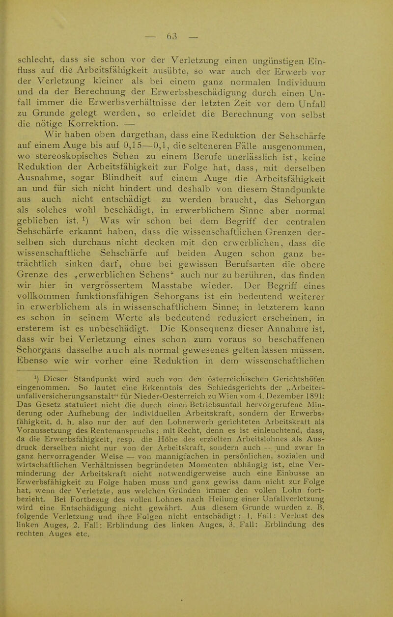 schlecht, dass sie schon vor der Verletzung einen ungünstigen Ein- fluss auf die Arbeitsfähigkeit ausübte, so war auch der Ervverb vor der Verletzung kleiner als bei einem ganz normalen Individuum und da der Berechnung der Erwerbsbeschädigung durch einen Un- fall immer die Erwerbsverhältnisse der letzten Zeit vor dem Unfall zu Grunde gelegt werden, so erleidet die Berechnung von selbst die nötige Korrektion. — Wir haben oben dargethan, dass eine Reduktion der Sehschärfe auf einem Auge bis auf 0,15—0,1, die selteneren Fälle ausgenommen, wo stereoskopisches Sehen zu einem Berufe unerlässlich ist, keine Reduktion der Arbeitsfähigkeit zur Folge hat, dass, mit derselben Ausnahme, sogar Blindheit auf einem Auge die Arbeitsfähigkeit an und für sich nicht hindert und deshalb von diesem Standpunkte aus auch nicht entschädigt zu werden braucht, das Sehorgan als solches wohl beschädigt, in erwerblichem Sinne aber normal geblieben ist. ^) Was wir schon bei dem Begriff der centralen Sehschärfe erkannt haben, dass die wissenschaftlichen Grenzen der- selben sich durchaus nicht decken mit den erwerblichen, dass die wissenschaftliche Sehschärfe auf beiden Augen schon ganz be- trächtlich sinken darf, ohne bei gewissen Berufsarten die obere Grenze des „erwerblichen Sehens'' auch nur zu berühren, das finden wir hier in vergrössertem Masstabe wieder. Der Begriff eines vollkommen funktionsfähigen Sehorgans ist ein bedeutend weiterer in erwerblichem als in wissenschaftlichem Sinne; in letzterem kann es schon in seinem Werte als bedeutend reduziert erscheinen, in ersterem ist es unbeschädigt. Die Konsequenz dieser Annahme ist, dass wir bei Verletzung eines schon zum voraus so beschaffenen Sehorgans dasselbe auch als normal gewesenes gelten lassen müssen. Ebenso wie wir vorher eine Reduktion in dem wissenschaftlichen *) Dieser Standpunkt wird auch von den österreichischen Gerichtshöfen eingenommen. So lautet eine Erkenntnis des Schiedsgerichts der ,.Arbeiter- unfallversicherungsanstalt für Nieder-Oesterreich zu Wien vom 4. Dezember 1891: Das Gesetz statuiert nicht die durch einen Betriebsunfall hervorgerufene Min- derung oder Aufhebung der individuellen Arbeitskraft, sondern der Erwerbs- fähigkeit, d. h. also nur der auf den Lohnerwerb gerichteten Arbeitskraft als Voraussetzung des Rentenanspruchs ; mit Recht, denn es ist einleuchtend, dass, da die Erwerbsfähigkeit, resp. die Höhe des erzielten Arbeitslohnes als Aus- druck derselben nicht nur von der Arbeitskraft, sondern auch -- und zwar in ganz hervorragender Weise — von mannigfachen in persönlichen, sozialen und wirtschaftlichen Verhältnissen begründeten Momenten abhängig ist, eine Ver- minderung der Arbeitskraft nicht notwendigerweise auch eine Einbusse an Erwerbsfähigkeit zu Folge haben muss und ganz gewiss dann nicht zur Folge hat, wenn der Verletzte, aus welchen Gründen immer den vollen Lohn fort- bezieht. Bei Fortbezug des vollen Lohnes nach Heilung einer Unfallverletzung wird eine Entschädigung nicht gewährt. Aus diesem Grunde wurden z. B. folgende Verletzung und ihre Folgen nicht entschädigt: 1. Fall: Verlust des linken Auges, 2. Fall; Erblindung des linken Auges, 3. Fall: Erblindung des rechten Auges etc.