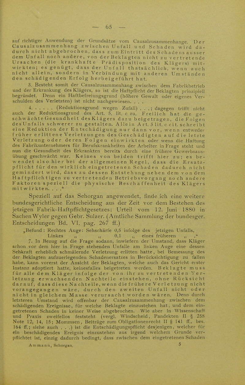 auf richtiger Anwendung der Grundsätze vom Causalzusammenhange. Der Caus alz usam m e n h ang z w i s ch e n U n f al 1 und Schaden wird da- durch nicht abgebrochen, dass zum Eintritt des Schadens ausser dem Unfall noch andere, von der Beklagten nicht zu vertretende Ursachen (die krankhafte P r ä di s p o s i t i o n des Klägers) mit- wirkten; es genügt, dass der Unfall t h a ts ä c h lic h, wenn auch nicht allein, sondern in Verbindung mit anderen Umständen den schädigenden Erfolg herbeigeführt hat. 3. Besteht somit der Causalzusammenhang zwischen dem Fabrikbetrieb und der Erkrankung des Klägers, so ist die Haftpllicht der Beklagten prinzipiell begründet. Denn ein Haftbefreiungsgrund (höhere Gewalt oder eigenes Ver- schulden des Verletzten) ist nicht nachgewiesen. . . . 4 (Reduktionsgrund wegen Zufall) . . . ; dagegen trifft nicht auch der Reduktionsgrund des Art. 5. lit. czu. Freilich hat die ge- schwächteGesundheit desKlägers dazu beigetragen, die Feigen de sUn falls schwerer zu gestalten. Allein Art. 51it. ccit. schreibt eine Reduktion der Entschädigung nur dann vor, wenn entwedej- früher erlitteneVerletzungen des Geschädigten auf die letzte Verletzung oder deren Folgen einwirkten oder wenn die Haftung des Fabrikunternehmers für Berufskrankheiten der Arbeiter in Frage steht und nun die Gesundheit des Erkrankten bereits durch eine frühere Gewerbsaus- übung geschwächt war. Keines von beiden trifft hier zu; es be- wendet also hier bei der allgemeinen Regel, dass die Ersatz- pflicht für den wirklich eingetretenen Schaden dadurch nicht gemindert wird, dass zu dessen Entstehung neben dem vondem Haftpflichtigen zu vertretenden B e tri e b s v o rg a n g noch andere Faktoren speziell die physische Beschaffenheit des Klägers mitwirkten. . . .'' Speziell auf das Sehorgan angewendet, finde ich eine weitere bundesgerichtliche Entscheidung aus der Zeit vor dem Bestehen des jetzigen B'abrik-Haftpflichtgesetzes: Urteil vom 12. Juni 1880 in Sachen Wyler gegen Gebr. Sulzer. (Amtliche Sammlung der bundesger. Entscheidungen Bd. VI. pag. 267 ff.) „Befund: Rechtes Auge: Sehschärfe 0,5 infolge des jetzigen Unfalls, Linkes ,, ,, 0,1 ,, eines früheren ,, 7- In Bezug auf die Frage sodann, inwiefern der Umstand, dass Kläger schon vor dem hier in Frage stehenden Unfälle am linken Auge eine dessen Sehkraft erheblich schmälernde Verletzung erlitten hatte, bei Bemessung des der Beklagten aufzuerlegenden Schadenersatzes in Berücksichtigung zu fallen habe, kann vorerst der Ansicht der Beklagten, welche auch das Gericht erster Instanz adoptiert hatte, keinesfalles beigetreten werden. Beklagte muss für alle dem Kläger infolge der von ihr zu vertretenden Ver- letzung erwachsenden Nachteile einstehen, ohne Rücksicht darauf, dass diese Nachteile.wenndiefrühere Verletzung nicht vorangegangen wäre, durch den zweiten Unfall nicht oder nicht in gleichem Masse verursacht worden wären. Denn durch letzteren Umstand wird offenbar der Causalzusammenhang zwischen dem schädigenden Ereignisse, für welche Beklagte einzustehen hat, und dem ein- getretenen Schaden in keiner Weise abgebrochen. Wie aber in Wissenschaft und Praxis zweifellos feststeht (vergl. Windscheid, Pandekten II § 258 Note 12, 14, 15; Mommsen , Beiträge zum Obligationenrecht II § 141 fT., bes. 164 ff.; siehe auch . . .) ist die Entschädigungspflicht desjenigen, welcher für ein beschädigendes Ereignis einzustehen aus irgend welchem (Grunde ver- pflichtet ist, einzig dadurch bedingt, dass zwischen dem eingetretenen Schaden A m m a n II, Sehorgan. 5