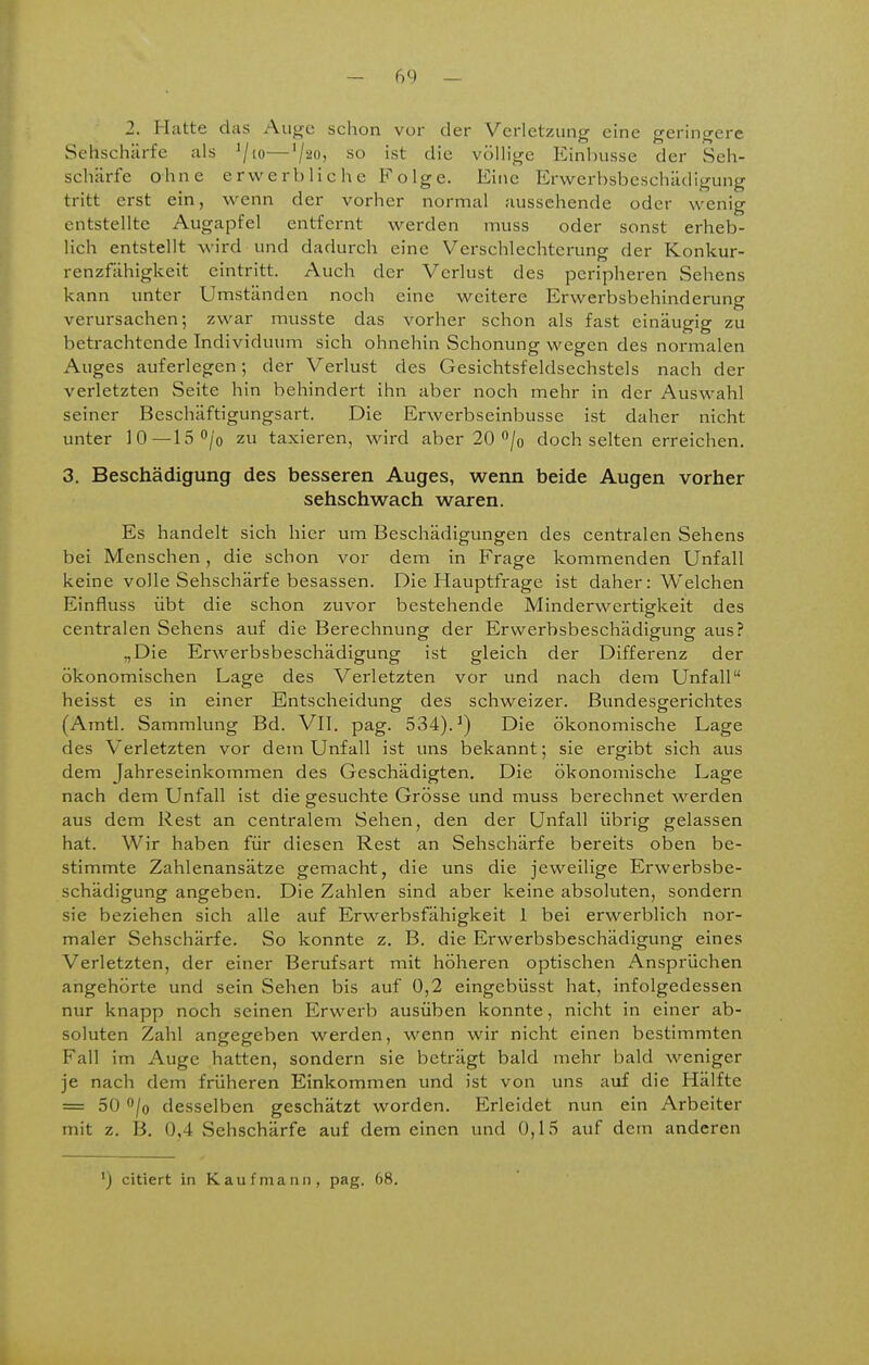 i - 69 - 2. Hatte das Au^c schon vor der Verletzung eine geringere Sehschärfe als '/lo—'/^O; ist die völlige Einbusse der Seh- schärfe ohne erwerbliche Folge. Eine Erwerbsbeschädigung tritt erst ein, wenn der vorher normal aussehende oder wenig entstellte Augapfel entfernt werden muss oder sonst erheb- lich entstellt wird und dadurch eine Verschlechterung der Konkur- renzfähigkeit eintritt. Auch der Verlust des peripheren Sehens kann unter Umständen noch eine weitere Erwerbsbehinderung verursachen; zwar musste das vorher schon als fast einäugig zu betrachtende Individuum sich ohnehin Schonung wegen des normalen Auges auferlegen; der Verlust des Gesichtsfeldsechstels nach der verletzten Seite hin behindert ihn aber noch mehr in der Auswahl seiner Beschäftigungsart. Die Erwerbseinbusse ist daher nicht unter 10—IS^^'o zu taxieren, wird aber 20 /o doch selten erreichen, 3. Beschädigung des besseren Auges, wenn beide Augen vorher sehschwach waren. Es handelt sich hier um Beschädigungen des centralen Sehens bei Menschen, die schon vor dem in Frage kommenden Unfall keine volle Sehschärfe besassen. Die Hauptfrage ist daher: Welchen Einfluss übt die schon zuvor bestehende Minderwertigkeit des centralen Sehens auf die Berechnung der Erwerbsbeschädigung aus? „Die Erwerbsbeschädigung ist gleich der Differenz der ökonomischen Lage des Verletzten vor und nach dem Unfall heisst es in einer Entscheidung des schweizer, ßundesgerichtes (Amtl. Sammlung Bd. VII. pag. 534).^) Die ökonomische Lage des Verletzten vor dem Unfall ist uns bekannt; sie ergibt sich aus dem Jahreseinkommen des Geschädigten. Die ökonomische Lage nach dem Unfall ist die gesuchte Grösse und muss berechnet werden aus dem Rest an centralem Sehen, den der Unfall übrig gelassen hat. Wir haben für diesen Rest an Sehschärfe bereits oben be- stimmte Zahlenansätze gemacht, die uns die jeweilige Erwerbsbe- schädigung angeben. Die Zahlen sind aber keine absoluten, sondern sie beziehen sich alle auf Erwerbsfähigkeit 1 bei erwerblich nor- maler Sehschärfe. So konnte z. B. die Erwerbsbeschädigung eines Verletzten, der einer Berufsart mit höheren optischen Ansprüchen angehörte und sein Sehen bis auf 0,2 eingebüsst hat, infolgedessen nur knapp noch seinen Erwerb ausüben konnte, nicht in einer ab- soluten Zahl angegeben werden, wenn wir nicht einen bestimmten Fall im Auge hatten, sondern sie beträgt bald mehr bald weniger je nach dem früheren Einkommen und ist von uns auf die Hälfte = 50 /o desselben geschätzt worden. Erleidet nun ein Arbeiter mit z. B. 0,4 Sehschärfe auf dem einen und 0,15 auf dem anderen ') citiert in Kaufmann, pag. 68.