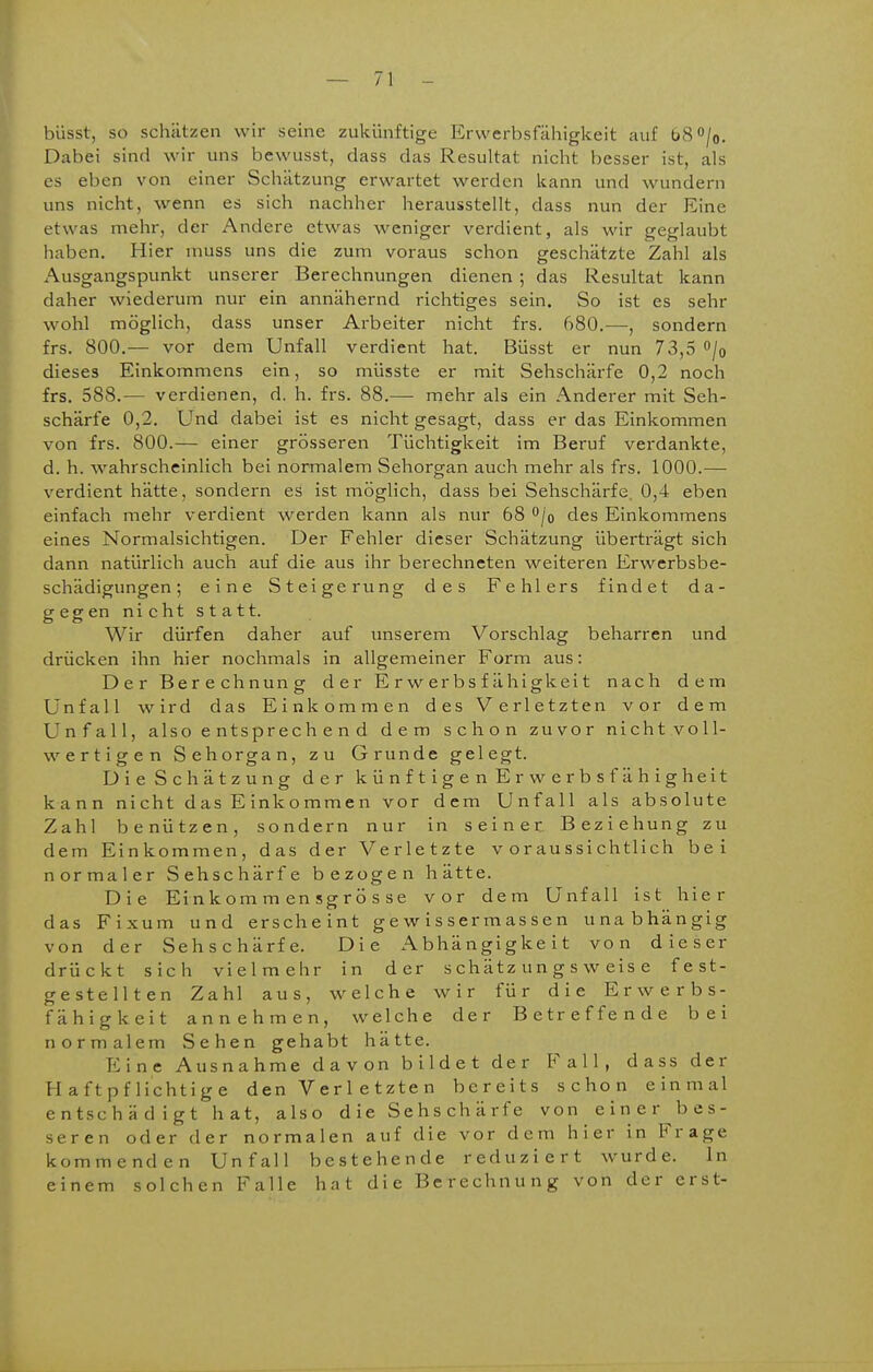 büsst, so schätzen wir seine zukünftige Erwerbsfähigkeit auf 68 /o. Dabei sind wir uns bewusst, dass das Resultat nicht besser ist, als es eben von einer Schätzung erwartet werden kann und wundern uns nicht, wenn es sich nachher herausstellt, dass nun der Eine etwas mehr, der Andere etwas weniger verdient, als wir geglaubt haben. Hier muss uns die zum voraus schon geschätzte Zahl als Ausgangspunkt unserer Berechnungen dienen ; das Resultat kann daher wiederum nur ein annähernd richtiges sein. So ist es sehr wohl möglich, dass unser Arbeiter nicht frs. 680.—sondern frs. 800.— vor dem Unfall verdient hat. Büsst er nun 73,5 /o dieses Einkommens ein, so müsste er mit Sehschärfe 0,2 noch frs. 588.— verdienen, d. h. frs. 88.— mehr als ein Anderer mit Seh- schärfe 0,2. Und dabei ist es nicht gesagt, dass er das Einkommen von frs. 800.— einer grösseren Tüchtigkeit im Beruf verdankte, d. h. wahrscheinlich bei normalem Sehorgan auch mehr als frs. 1000.— verdient hätte, sondern es ist möglich, dass bei Sehschärfe 0,4 eben einfach mehr verdient werden kann als nur 68 '^jo des Einkommens eines Normalsichtigen. Der Fehler dieser Schätzung überträgt sich dann natürlich auch auf die aus ihr berechneten weiteren Erwerbsbe- schädigungen ; eine Steigerung des Fehlers findet da- gegen nicht statt. Wir dürfen daher auf unserem Vorschlag beharren und drücken ihn hier nochmals in allgemeiner Form aus: Der Berechnung der Erwerbsfähigkeit nach dem Unfall wird das Einkommen des Verletzten vor dem Unfall, also e ntspr ech e n d dem schon zuvor nicht voll- wertigen Sehorgan, zu Grunde gelegt. Die Schätzung der künftigen Erwerbsfähigheit kann nicht d as E ink o mm e n vor dem Unfall als absolute Zahl benützen, sondern nur in seiner Beziehung zu dem Einkommen, das der Verletzte voraussichtlich bei normaler Sehschärfe bezogen hätte. Die Einkorn m en sgrö s se vor dem Unfall ist hier das Fixum und erscheint g e w i s ser m as s e n unabhängig von der Sehschärfe. Die Abhängigkeit von dieser drückt sich vielmehr in der schätzungsweise fest- gestellten Zahl aus, welche wir für die Erwerbs- fähigkeit annehmen, welche der Betreffende bei normalem Sehen gehabt hätte. Eine Ausnahme davon bildet der Fall, dass der Haftpflichtige d en V e r 1 e t z te n bereits schon einmal entschädigt hat, also die Sehschärfe von einer^bes- seren oder der normalen auf die vor dem hier in Frage kommenden Unfall bestehende reduziert wurde. In einem solchen Falle hat die Berechnung von der erst-