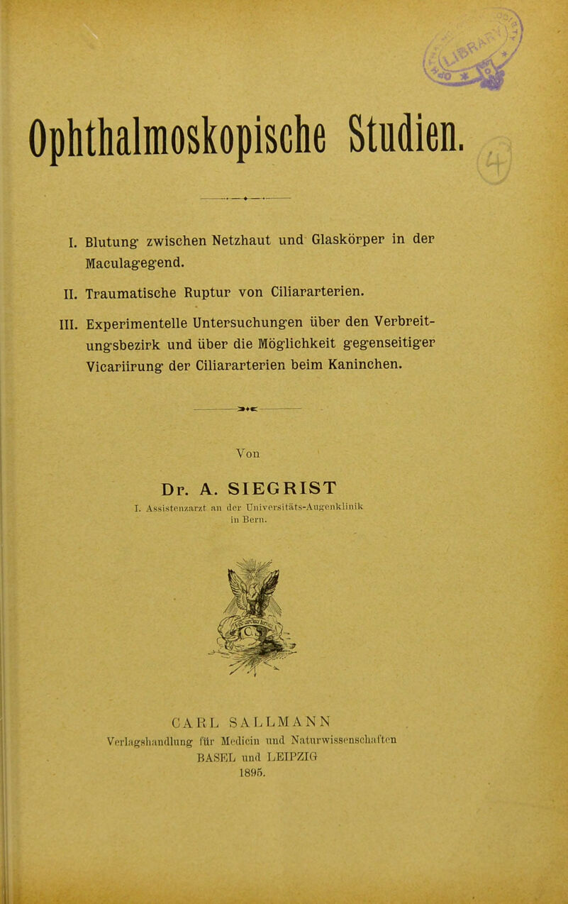 Ophthalmoskopische Studien. I. Blutung1 zwischen Netzhaut und Glaskörper in der Maculagegend. II. Traumatisehe Ruptur von Ciliararterien. III. Experimentelle Untersuchungen über den Verbreit- ungsbezirk und über die Möglichkeit gegenseitiger Vicariirung der Ciliararterien beim Kaninchen. Von Dr. A. SIEGRIST I. Assistenzarzt an der Universitäts-Augenklinik in Bern. CARL SALLMANN Verlagshandlung für Medicin und Naturwissenschaften BASEL und LEIPZIG 1895.