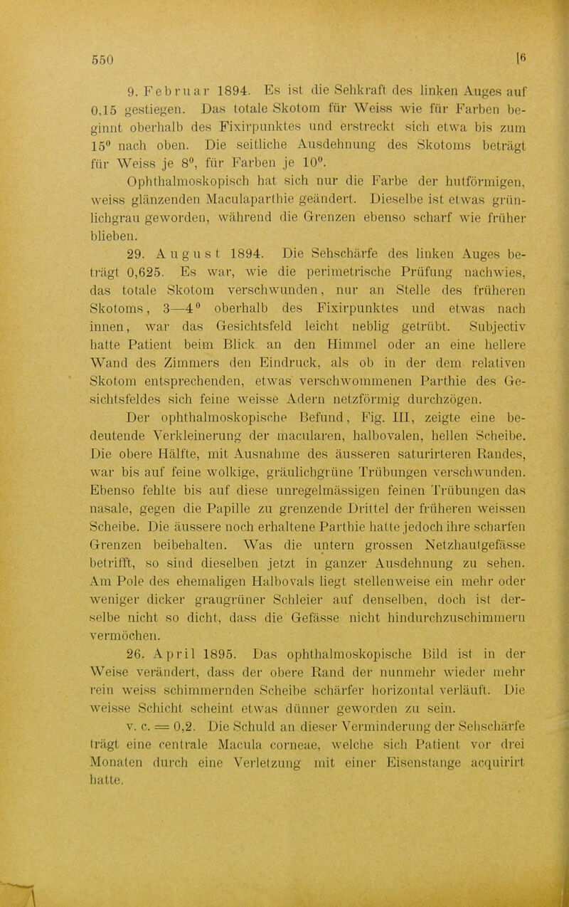 9. Februar 1894. Es ist die Sehkraft des linken Auges auf 0,15 gestiegen. Das totale Skotom für Weiss wie für Farben be- ginnt oberhalb des Fixirpunktes und erstreckt siel] etwa bis zum 15° nach oben. Die seitliche Ausdehnung des Skotoms beträgt für Weiss je 8°, für Farben je 10°. Ophthalmoskopisch hat sich nur die Farbe der hulförmigen, weiss glänzenden Maculaparthie geändert. Dieselbe ist etwas grün- lichgrau geworden, während die Grenzen ebenso scharf wie früher blieben. 29. August 1894. Die Sehschärfe des linken Auges be- trägt 0,625. Es war, wie die perimetrische Prüfung nachwies, das totale Skotom verschwunden, nur an Stelle des früheren Skotoms, 3—4° oberhalb des Fixirpunktes und etwas nach innen, war das Gesichtsfeld leicht neblig getrübt. Subjectiv hatte Patient beim Blick an den Himmel oder an eine hellere Wand des Zimmers den Eindruck, als ob in der dem relativen Skotom entsprechenden, etwas verschwommenen Parthie des Ge- sichtsfeldes sich feine weisse Adern netzförmig durchzögen. Der ophthalmoskopische Befund, Fig. HI, zeigte eine be- deutende Verkleinerung der macularen, halbovalen, hellen Scheibe. Die obere Hälfte, mit Ausnahme des äusseren saturirteren Randes, war bis auf feine wolkige, gräulichgrüne Trübungen verschwunden. Ebenso fehlte bis auf diese unregelmässigen feinen Trübungen das nasale, gegen die Papille zu grenzende Drittel der früheren weissen Scheibe. Die äussere noch erhaltene Parthie hatte jedoch ihre scharfen Grenzen beibehalten. Was die untern grossen Netzhautgefasse betrifft, so sind dieselben jetzt in ganzer Ausdehnung zu sehen. Am Pole des ehemaligen Halbovals liegt stellenweise ein mehr oder weniger dicker graugrüner Schleier auf denselben, doch ist der- selbe nicht so dicht, dass die Gefässe nicht hindurchzuschimmern vermöchen. 26. April 1895. Das ophthalmoskopische Bild ist in der Weise verändert, dass der obere Rand der nunmehr wieder mehr rein weiss schimmernden Scheibe schärfer horizontal verläuft. Die weisse Schicht schein! etwas dünner geworden zu sein. v. c. = 0,2. Die Schuld an dieser Verminderung der Sehschärfe trägl eine centrale Macula corneae, welche sich Patient vor drei Monaten durch eine Verletzung mit einer Eisenstange acquirirt hatte.