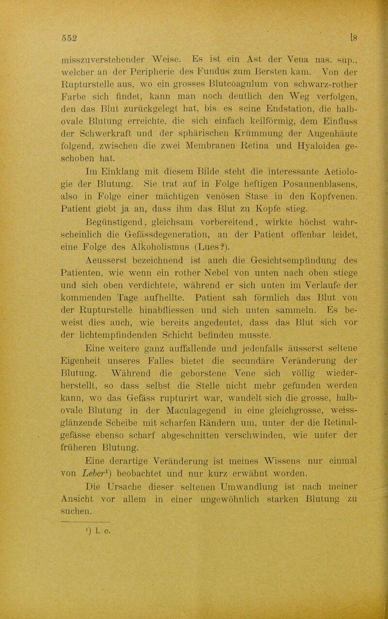 misszuverstehender Weise. Es ist ein Ast der Vena nas. sup., welcher an der Peripherie des Fundus zum Bersten kam. Von der Rupturstelle aus, wo ein grosses Blutcoagulum von schwarz-rother Farbe sich findet, kann man noch deutlich den Weg verfolgen, den das Blut zurückgelegt hat, bis es seine Endstation, die halb- ovale Blutung erreichte, die sich einfach keilförmig, dem Eintluss der Schwerkraft und der sphärischen Krümmung der Aügeuhäute folgend, zwischen die zwei Membranen Retina und Hyaloidea ge- schoben hat. Im Einklang mit diesem Bilde steht die interessante Aetiolo- gie der Blutung. Sie trat auf in Folge heftigen Posaunenblasens, also in Folge einer machtigen venösen Stase in den Kopfvenen. Patient giebt ja an, dass ihm das Blut zu Kopfe stieg. Begünstigend, gleichsam vorbereitend, wirkte höchst wahr- scheinlich die Grefässdegeneration, an der Patient offenbar leidet, eine Folge des Alkoholismus (Lues?). Aeusserst bezeichnend ist auch die Gesichtsempfindung des Patienten, wie wenn ein rother Nebel von unten nach oben stiege und sich oben verdichtete, während er sich unten im Verlaufe der kommenden Tage aufhellte. Patient sah förmlich das Blut von der Rupturstelle hinabfliessen und sich unten sammeln. Es be- weist dies auch, wie bereits angedeutet, dass das Blut sich vor der lichtempfindenden Schicht befinden musste. Eine weitere ganz auffallende und jedenfalls äusserst seltene Eigenheit unseres Falles bietet die secundäre Veränderung der Blutung. Während die geborstene Vene sich völlig wieder- herstellt, so dass selbst die Stelle nicht mehr gefunden werden kann, wo das Gefäss rupturirt war, wandelt sich die grosse, halb- ovale Blutung in der Maculagegend in eine gleichgrosse, weiss- glänzende Scheibe mit scharfen Rändern um, unter der die Retihäl- gefässe ebenso scharf abgeschnitten verschwinden, wie unter der früheren Blutung. Eine derartige Veränderung ist meines Wissens nur einmal von Leber1) beobachtet und nur kurz erwähnt worden. Die Ursache dieser seltenen Umwandlung ist nach meiner Ansicht vor allem in einer ungewöhnlich starken Blutung zu suchen. ) l c.