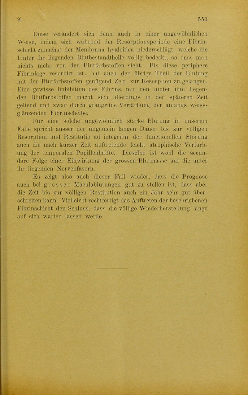Diese verändert sieh denn auch in einer ungewöhnlichen Weise, indem sich während der Resorptionsperiode eine Fibrin- schicht zunächst der Membrana hyaloidea niederschlägt, welche die hinter ihr liegenden Blulbestandlheile völlig bedeckt, so dass man nichts mehr von den Blutfarbstoffen sieht. Bis diese periphere Fibrinlage resorbirt ist, hat auch der übrige Theil der Blutung mit den Btutfarbstoffen genügend Zeit, zur Resorption zu gelangen. Eine gewisse Imbibition des Fibrins, mit den hinter ihm liegen- den Blutfarbstoffen macht sich allerdings in der späteren Zeit geltend und zwar durch graugrüne Verfärbung der anfangs weiss- glänzenden Fibrinscheibe. Für eine solche ungewöhnlich starke Blutung in unserem Falle spricht ausser der ungemein langen Dauer bis zur völligen Resorption und Restitutio ad integrum der functionellen Störung auch die nach kurzer Zeit auftretende leicht atrophische Verfärb- ung der temporalen Papillenhälfte. Dieselbe ist wohl die secun- däre Folge einer Einwirkung der grossen Blulmasse auf die unter ihr liegenden Nervenfasern. Es zeigt also auch dieser Fall wieder, dass die Prognose auch bei grossen Maculablutungen gut zu stellen ist, dass aber die Zeit bis zur völligen Restitution auch ein Jahr sehr gut über- schreiten kann. Vielleicht rechtfertigt das Auftreten der beschriebenen Fibrinschicht den Schluss, dass die völlige Wiederherstellung lange auf sich warten lassen werde.