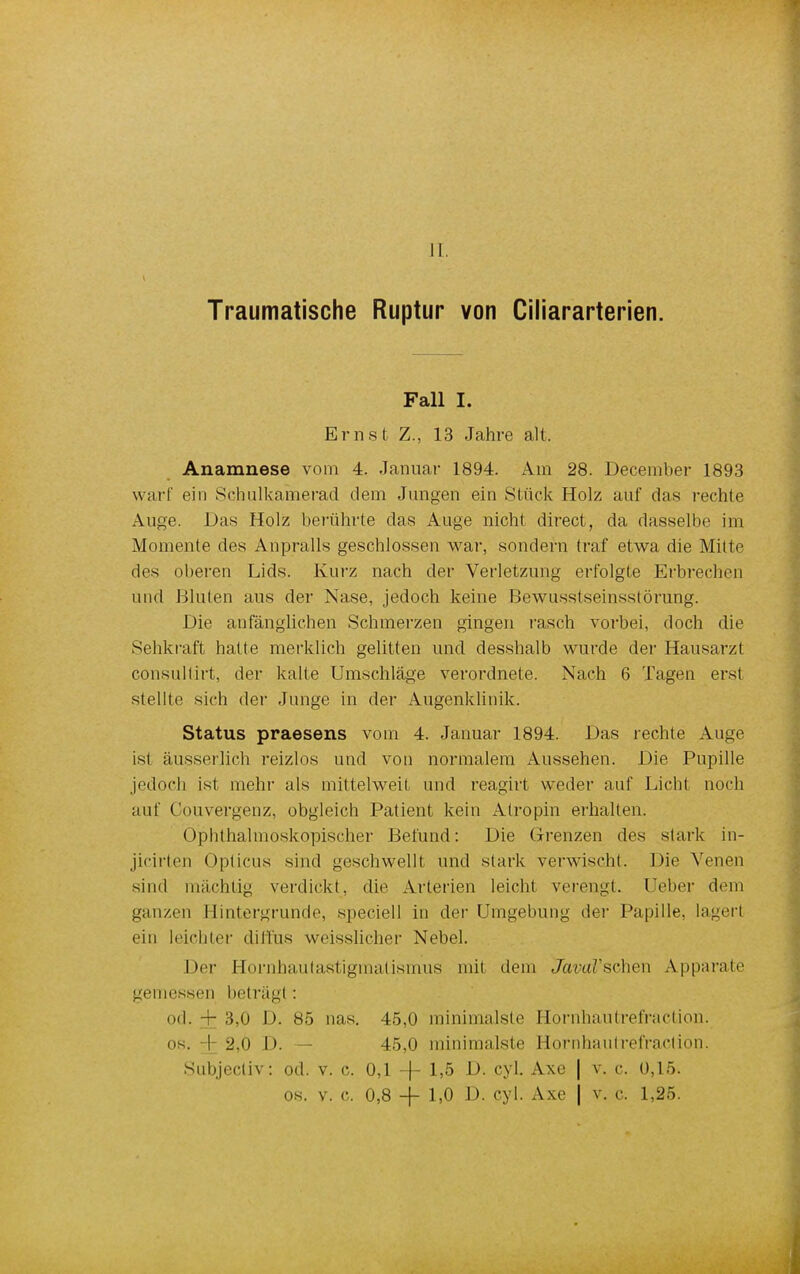 Traumatische Ruptur von Ciliararterien. Fall I. Ernst Z., 13 Jahre alt. Anamnese vom 4. Januar 1894. Am 28. December 1893 warf ein Schulkamerad dem Jungen ein Stück Holz auf das rechte Auge. Das Holz berührte das Auge nicht direct, da dasselbe im Momente des Anpralls geschlossen war, sondern traf etwa die Milte des oberen Lids. Kurz nach der Verletzung erfolgte Erbrechen und Bluten aus der Nase, jedoch keine Bewusstseinsstörung. Die anfänglichen Schmerzen gingen rasch vorbei, doch die Sehkraft hatte merklich gelitten und desshalb wurde der Hausarzt consullirt, der kalte Umschläge verordnete. Nach 6 Tagen erst stellte sich der Junge in der Augenklinik. Status praesens vom 4. Januar 1894. Das rechte Auge ist äusserlich reizlos und von normalem Aussehen. Die Pupille jedoch ist mehr als miltelweit und reagirt weder auf Licht noch auf Couvergenz, obgleich Patient kein Atropin erhalten. Ophthalmoskopischer Befund: Die Grenzen des stark in- jicirten Opticus sind geschwellt und stark verwischt. Die Venen sind mächtig verdickt, die Arterien leicht verengt, lieber dem ganzen Hintergrunde, speciell in der Umgebung der Papille, lagert ein leichter diffus weisslicher Nebel. Der Hornhautastigmatismus mit dem JavaVsehen Apparate gemessen beträgt : od. -r 3,0 I). 85 nas. 45,0 minimalste Hornhautrefraction. os. I 2,6 I). — 45,0 minimalste Hornhautrefraction. Subjectiv: od. v. c. 0,1 -f- 1,5 D. cyl. Axe | v. c. 0,15. os. v. c. 0,8 -f- 1,0 D. cyl. Axe j v. c. 1,25.