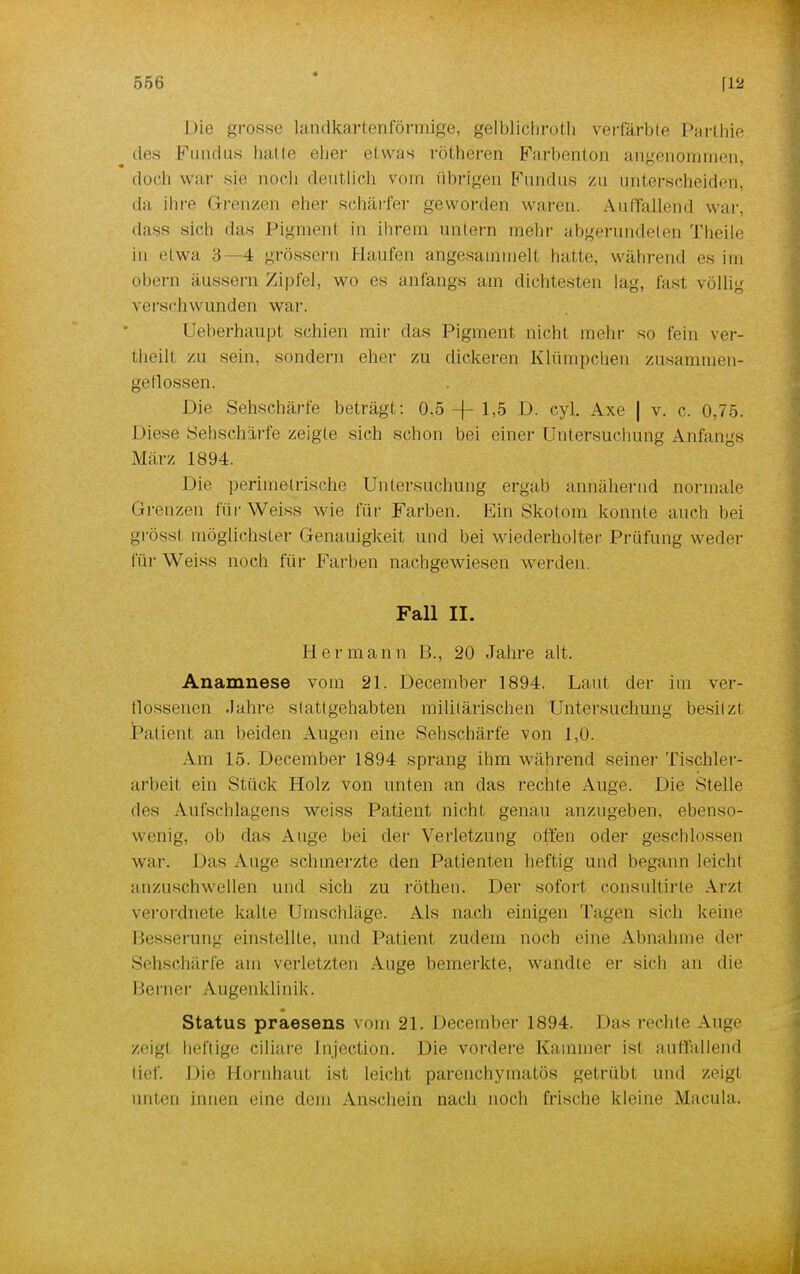 Die grosse landkartenförmige, gelblichroth verfärbte Parihie des Fundus halle eher etwas rütheren Farbenton angenommen, doch war sie noch deutlich vom übrigen Kundus zu unterscheiden, da ihre Grenzen eher schärfer geworden waten. Auffallend war. dass sich das Pigmenl in ihrem untern mein- abgerundeten Theile in etwa 3—4 grossem Haufen angesammeil hatte, während es im obern äussern Zipfel, wo es anfangs am dichtesten lag, last völlig verschwunden war. Ueberhaupt schien mir das Pigment nicht mehr so fein ver- theilt zu sein, sondern eher zu dickeren Klümpchen zusammen- geflossen. Die Sehschärfe beträgt: 0,5 -f- 1,5 D. cyl. Axe | v. c. 0,75. Diese Sehscharfe zeigte sich schon bei einer Untersuchung Anfangs März 1894. Die perimetrische Untersuchung ergab5 annähernd normale Grenzen für Weiss wie für Farben. Ein Skotom konnte auch bei grÖssl möglichster Genauigkeit und bei wiederholter Prüfung weder für Weiss noch für Farben nachgewiesen werden Fall II. Hermann B., 20 Jahre alt. Anamnese vom 21. December 1894. Laut der im ver- flossenen Jahre stattgehabten militärischen Untersuchung besitzt Patient an beiden Augen eine Sehschärfe von 1,0. Am 15. December 1894 sprang ihm während seiner Tischler- arbeit ein Stück Holz von unten an das rechte Auge. Die Stelle des Aufschlagens weiss Patient nicht genau anzugeben, ebenso- wenig, ob das Auge bei der Verletzung offen oder geschlossen war. Das Aug(> schmerzte den Patienten heftig und begann leicht anzuschwellen und sich zu röthen. Der sofort consultirle Arzt verordnete kalte Umschläge. Als nach einigen Tagen sich keine Besserung einstellte, und Patient zudem noch eine Abnahme der Sehschärfe am verletzten Auge bemerkte, wandle er sich an die I Serner Augenklinik. Status praesens vom 21. December 1894. Das rechte Auge zeigt heftige ciliare [njection. Die vordere Kammer ist auffallend lief. Die Hornhaut ist leicht parenchymatös getrübt und zeigt unten innen eine dem Anschein nach noch frische kleine Macula.