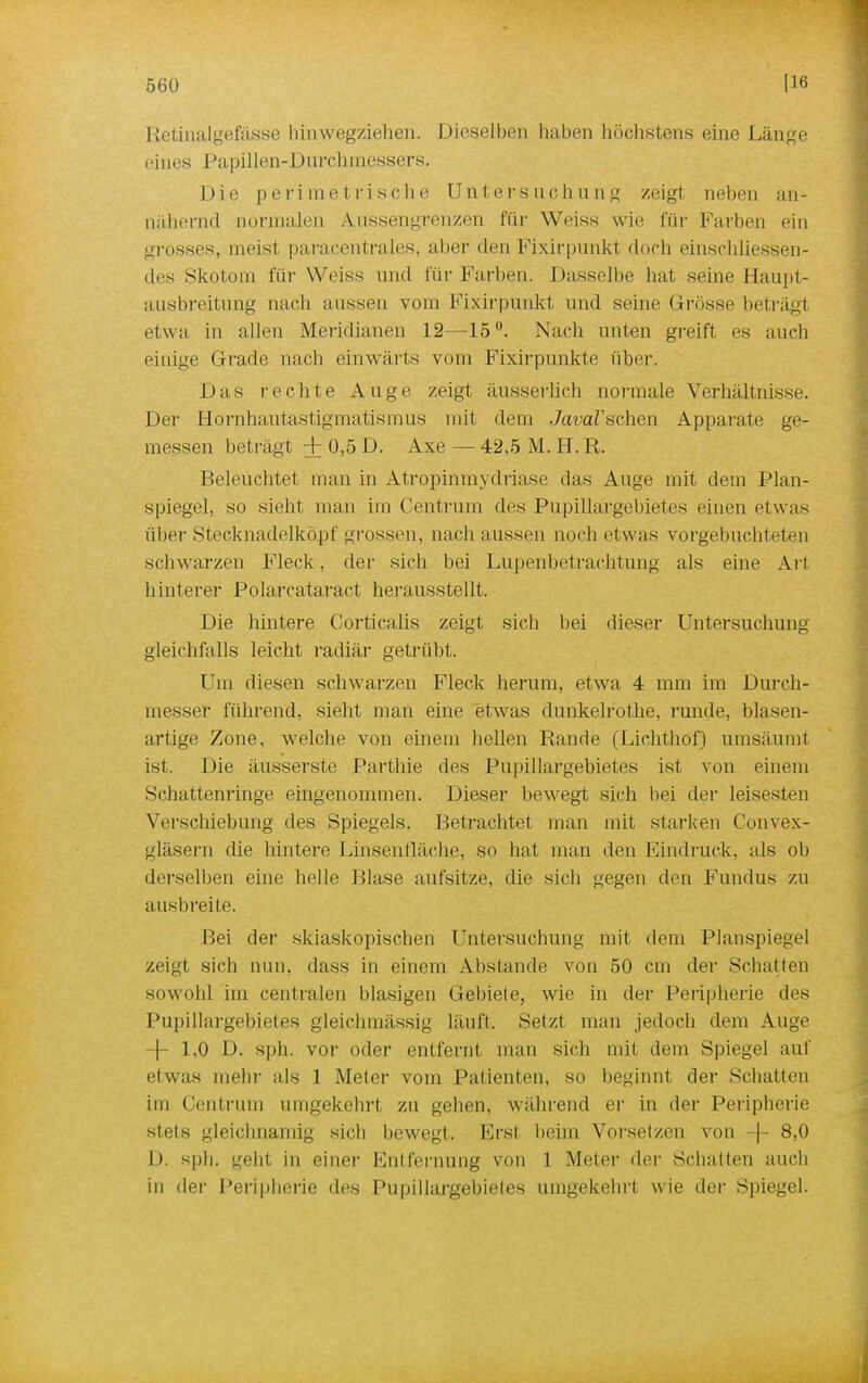 Retinalgefässe hinwegziehen. Dieselben haben höchstens eine Länge eines Papillen-Durchmessers. Die perimetrische Untersuchung zeigt neben an- nähernd normalen Aussengrenzen für Weiss wie für Farben ein grosses, meist paracentrales, aber den Fixirpunkl doch einschliessen- des Skotom für Weiss und für Farben. Dasselbe hat seine Haupi- ausbreitung nach aussen vom Fixirpunkt und seine Grösse beträgt etwa in allen Meridianen 12—15°. Nach unten greift es auch einige Grade nach einwärts vom Fixirpunkte über. Das rechte Auge zeigt äusserlich normale Verhältnisse. Der Hornhautastigmatismus mit dem JauaZ'schen Apparate ge- messen beträgt + 0,5 D. Axe — 42,5 M. H. R. Beleuchtet man in Atropinmydriase das Auge mit dem Plan- spiegel, so sieht man im Centrum des Pupillargebietes einen etwas über Stecknadelkopf grossen, nach aussen noch etwas vorgebuchteten schwarzen Fleck, der sich bei Lupenbetrachtung als eine Art- hinterer Polarcataract herausstellt. Die hintere Corticalis zeigt sich bei dieser Untersuchung gleichfalls leicht radiär getrübt. Um diesen schwarzen Fleck herum, etwa 4 mm im Durch- messer führend, sieht man eine etwas dunkelrothe, runde, blasen- artige Zone, welche von einem hellen Rande (Lichthof) umsäumt ist. Die äusserste Parthie des Pupillargebietes ist von einem Schattenringe eingenommen. Dieser bewegt sich bei der leisesten Verschiebung des Spiegels. Betrachtet man mit starken Convex- gläsern die hintere Linsenfläche, so hat man den Eindruck, als ob derselben eine helle Blase aufsitze, die sich gegen den Fundus zu ausbreite. Bei der skiaskopischen Untersuchung mit dem Planspiegel zeigt sich nun, dass in einem Abstände von 50 cm der Schatten sowohl im centralen blasigen Gebiete, wie in der Peripherie des Pupillargebietes gleichmässig läuft. Setzt man jedoch dem Auge -j- 1,0 D. sph. vor oder entfernt man sich mit dem Spiegel auf etwas mehr als 1 Meter vom Patienten, so beginnt der Schatten im Centrum umgekehrt zu gehen, während er in der Peripherie stets gleichnamig sich bewegt. Erst beim Vorsetzen von -|- 8,0 I). sph. geht in einer Entfernung von 1 Meier der Schalten auch in der Peripherie des Pupillargebietes umgekehrt wie der Spiegel.