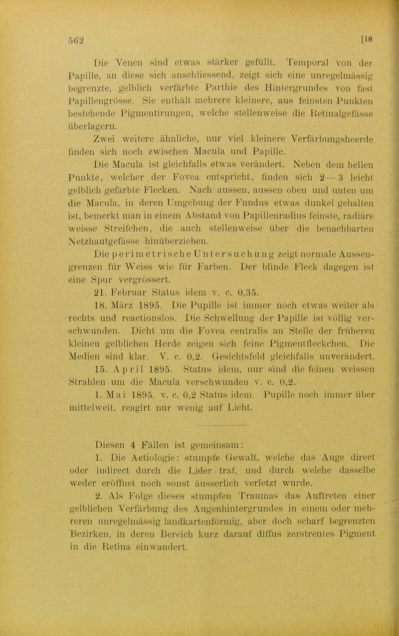 Die Venen sind etwas stärker gefüllt. Temporal von der Papille, an diese sich anschliessend, zeigt sich eine unregelmässig hegrenzte, gelblich verfärbte Parthie des Hintergrundes von fast Papillengrösse. Sie enthält mehrere kleinere, aus feinsten Punkten bestehende Pigmentirungen, welche stellenweise die Retinalgefässe überlagern. Zwei weitere ähnliche, nur viel kleinere Verfärbungsheerde linden sich noch zwischen Macula und Papille. Die Macula ist gleichfalls etwas verändert. Neben dem hellen Punkte, welcher der Fovea entspricht, linden sich 2 — 3 leicht gelblich gefärbte Flecken. Nach aussen, aussen oben und unten um die Macula, in deren Umgebung der Fundus etw as dunkel gehalten ist, bemerkt man in einem Abstand von Papillenradius feinste, radiäre weisse Streifchen, die auch stellenweise über die benachbarten Netzhautgefässe hinüberziehen. Die perimetrische Untersuchung zeigt normale Aussen- grenzen für Weiss wie für Farben. Der blinde Fleck dagegen ist eine Spur vergrössert. 21. Februar Status idem v. c. 0,35. 18. März 1895. Die Pupille ist immer noch etwas weiter als rechts und reactionslos. Die Schwellung der Papille ist völlig ver- schwunden. Dicht um die Fovea centralis an Stelle der früheren kleinen gelblichen Herde zeigen sich feine Pigmentfleckchen. Die Medien sind klar. V. c. 0,2. Gesichtsfeld gleichfalls unverändert. 15. April 1895. Status idem, nur sind die feinen weissen Strahlen um die Macula verschwunden v. c. 0,2. 1. Mai 1895. v. c. 0,2 Status idem. Pupille noch immer über mittelweit, reagirt nur wenig auf Licht. Diesen 4 Fällen ist gemeinsam: 1. Die Aetiologie: stumpfe Gewalt, welche das Auge direct oder indirect durch die Lider traf, und durch welche dasselbe weder eröffnet noch sonst äusserlich verletzt wurde. 2. Als Folge dieses stumpfen Traumas das Auftreten einer gelblichen Verfärbung des Augenhintergrundes in einem oder meh- reren unregelmässig landkartenförmig, aber doch scharf begrenzten Bezirken, in deren Bereich kurz darauf diffus zerstreutes Pigment in die Retina einwandert.