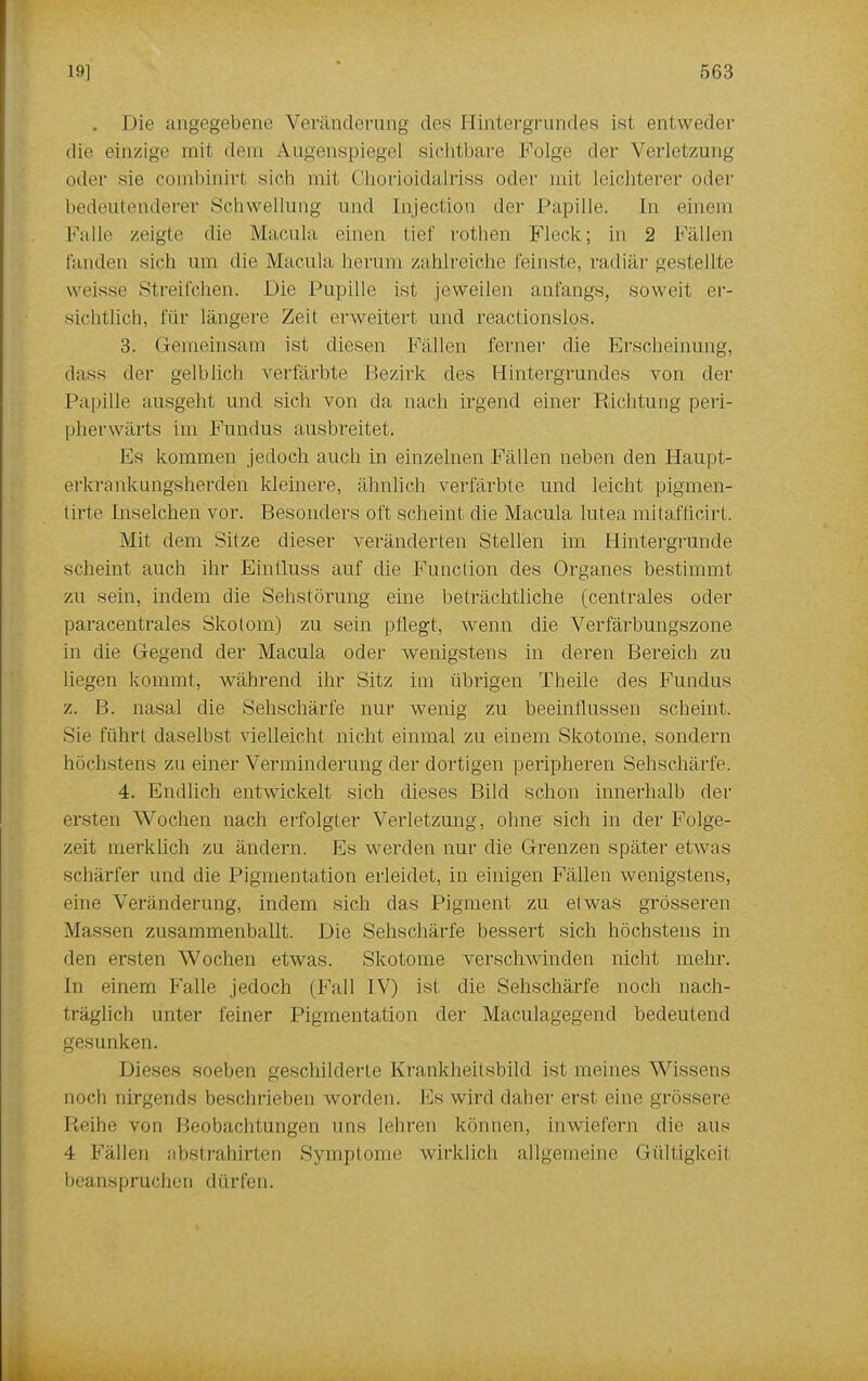 . Die angegebene Veränderung des Hintergrundes ist entweder die einzige mit dem Augenspiegel sichtbare Folge der Verletzung oder sie combinirt sich mit Chorioidalriss oder mit leichterer oder bedeutenderer Schwellung und [njectiö.n der Papille. In einem Falle zeigte die Macula einen tief rothen Fleck; in 2 Fidlen fanden sich um die Macula herum zahlreiche feinste, radiär gestellte weisse Streifchen. Die Pupille ist jeweilen anfangs, soweit er- sichtlich, für längere Zeit erweitert und reactionslos. 3. Gemeinsam ist diesen Fällen ferner die Erscheinung, dass der gelblich verfärbte Bezirk des Hintergrundes von der Papille ausgeht und sich von da nach irgend einer Richtung peri- pherwärts im Fundus ausbreitet. Fs kommen jedoch auch in einzelnen Fällen neben den Haupt- erkrankungsherden kleinere, ähnlich verfärbte und leicht pigmen- ti rte Inselchen vor. Besonders oft scheint die Macula lutea mitafticirt. Mit dem Sitze dieser veränderten Stellen im Hintergrunde scheint auch ihr Einfluss auf die Function des Organes bestimmt zu sein, indem die Sehstörung eine beträchtliche (centrales oder paracentrales Skotom) zu sein pflegt, wenn die Verfärbungszone in die Gegend der Macula oder wenigstens in deren Bereich zu liegen kommt, während ihr Sitz im übrigen Theile des Fundus z. B. nasal die Sehschärfe nur wenig zu beeinflussen scheint. Sie führt daselbst vielleicht nicht einmal zu einem Skotome, sondern höchstens zu einer Verminderung der dortigen peripheren Sehschärfe. 4. Endlich entwickelt sich dieses Bild schon innerhalb der ersten Wochen nach erfolgter Verletzung, ohne sich in der Folge- zeit merklich zu ändern. Es werden nur die Grenzen später etwas schärfer und die Pigmentation erleidet, in einigen Fällen wenigstens, eine Veränderung, indem sich das Pigment zu etwas grösseren Massen zusammenballt. Die Sehschärfe bessert sich höchstens in den ersten Wochen etwas. Skotome verschwinden nicht mehr. In einem Falle jedoch (Fall IV) ist die Sehschärfe noch nach- träglich unter feiner Pigmentation der Maculagegend bedeutend gesunken. Dieses soeben geschilderte Krankheitsbild ist meines Wissens noch nirgends beschrieben worden. Es wird daher erst eine grössere Reihe von Beobachtungen uns lehren können, inwiefern die aus 4 Fällen abstrahirten Symptome wirklich allgemeine Gültigkeil beanspruchen dürfen.