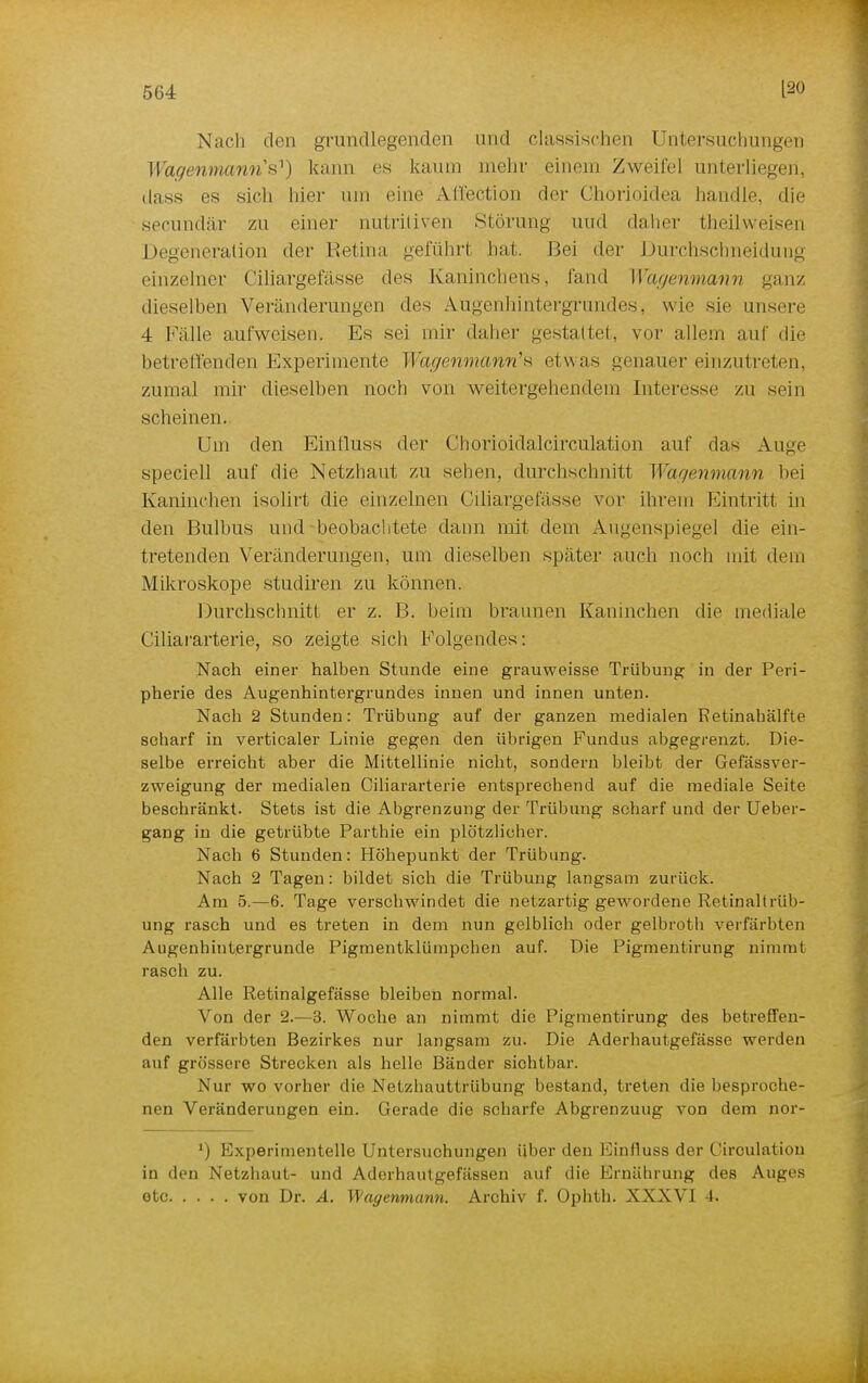 Nach den grundlegenden und classischen Untersuchungen Wagenmanris1) kann es kaum mein- einem Zweifel unterliegen, dass es sich hier um eine Affection der Ghorioidea handle, die secundär zn einer nutritiven »Störung und daher theilweisen Degeneration der Retina geführt bat. Bei der DurchschneiduDg einzelner Ciliargefässe des Kaninchens, fand Wagenmann ganz dieselben Veränderungen des Augenhintergrundes, wie sie unsere 4 Fälle aufweisen. Es sei mir daher gestattet, vor allem auf die betreffenden Experimente Wagenmann's etwas genauer einzutreten, zumal mir dieselben noch von weitergehendem Interesse zn sein scheinen. Um den Eintluss der Chorioidalcirculation auf das Auge speciell auf die Netzhaut zu sehen, durchschnitt Wagenmann bei Kaninchen isolirt die einzelnen Ciliargefässe vor ihrem Eintritt in den Bulbus und beobachtete dann mit dem Augenspiegel die ein- tretenden Veränderungen, um dieselben später auch noch mit dem Mikroskope stucliren zu können. Durchschnitt er z. B. beim braunen Kaninchen die mediale Ciliararterie, so zeigte sich Folgendes: Nach einer halben Stunde eine grauweisse Trübung in der Peri- pherie des Augenhintergrundes innen und innen unten. Nach 2 Stunden: Trübung auf der ganzen medialen Retinahälfte scharf in verticaler Linie gegen den übrigen Fundus abgegrenzt. Die- selbe erreicht aber die Mittellinie nicht, sondern bleibt der Gefässver- zweigung der medialen Ciliararterie entsprechend auf die mediale Seite beschränkt. Stets ist die Abgrenzung der Trübung scharf und der Ueber- gang in die getrübte Parthie ein plötzlicher. Nach 6 Stunden: Höhepunkt der Trübung. Nach 2 Tagen: bildet sich die Trübung langsam zurück. Am 5.—6. Tage verschwindet die netzartig gewordene Retinaltrüb- ung rasch und es treten in dem nun gelblich oder gelbroth verfärbten Augenhintergrunde Pigmentklümpchen auf. Die Pigmentirung nimmt rasch zu. Alle Retinalgefässe bleiben normal. Von der 2.—3. Woche an nimmt die Pigmentirung des betreffen- den verfärbten Bezirkes nur langsam zu. Die Aderhautgefässe werden auf grössere Strecken als helle Bänder sichtbar. Nur wo vorher die Netzhauttrübung bestand, treten die besproche- nen Veränderungen ein. Gerade die scharfe Abgrenzuug von dem nor- ') Experimentelle Untersuchungen über den Einfluss der Circulatiou in den Netzhaut- und Aderhautgefässen auf die Ernährung des Auges etc von Dr. A. Wagewmwnn. Archiv f. Ophtli. XXXV] 4.