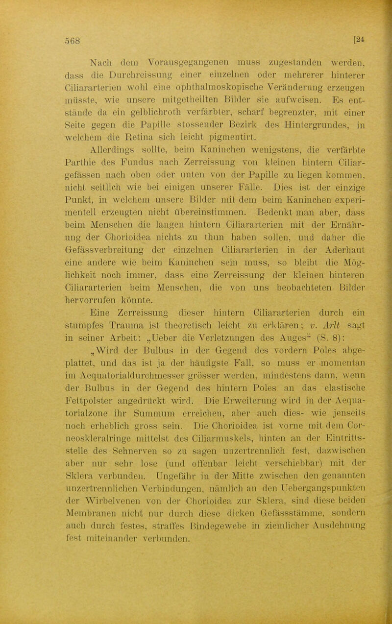 Nacli dem Vorausgegangenen muss zugestanden werden, dass die Durchreissung einer einzelnen oder mehrerer hinterer Ciliararterien wohl eine ophthalmoskopische Veränderung erzeugen müsste, wie unsere mitgetheilten Bilder sie aufweisen. Es ent- stünde da ein gelhlichroth verfärbter, schar!' begrenzter, mit einer Seite gegen die Papille stossender Bezirk des Hintergrundes, in welchem die Retina sich leicht pigmentirt. Allerdings sollte, beim Kaninchen wenigstens, die verfärbte Part hie des Fundus nach Zerreissung von kleinen hintern Ciliar- gefässen nach oben oder unten von der Papille zu liegen kommen, nicht seitlich wie bei einigen unserer Fälle. Dies ist der einzige Punkt, in welchem unsere Bilder mit dem beim Kaninchen experi- mentell erzeugten nicht übereinslimmen. Bedenkt man aber, dass beim Menschen die hingen hintern Ciliararterien mit der Ernähr- ung der Chorioidea nichts zu thiin haben sollen, und daher diu Gefässverbreitung der einzelnen Ciliararterien in der Aderhaut eine andere wie beim Kaninchen sein muss, so bleibt die Mög- lichkeit noch immer, dass eine Zerreissung der kleinen hinteren Ciliararterien beim Menschen, die von uns beobachteten Bilder hervorrufen könnte. Eine Zerreissung dieser hintern Ciliararterien durch ein stumpfes Trauma ist theoretisch leicht zu erklären; v. Arlt sag! in seiner Arbeit: „Ueber die Verletzungen des Auges- (S. 8): „Wird der Bulbus in der Gegend des vordem Poles abge- plattet, und das ist ja der häufigste Fall, so muss er momentan im Aequatorialdurchmesser grösser werden, mindestens dann, wenn der Bulbus in der Gegend des hintern Poles an das elastische Fettpolster angedrückt wird. Die Erweiterung wird in der Aequa- torialzone ihr Summum erreichen, aber auch dies- wie jenseits noch erheblich gross sein. Die Chorioidea ist vorne mit dem Cor- neoskleralringe mittels! des Ciliarmuskels, hinten an der Eintritts- stelle des Sehnerven so zu sagen unzertrennlich fest, dazwischen aber nur sehr lose (und offenbar leicht verschiebbar) mit der Sklera verbunden. Ungefähr in der Mitte zwischen den genannten unzertrennlichen Verbindungen, nämlich an den Uebergangspunkten der Wirbelveuen von der Chorioidea zur Sklera, sind diese beiden Membranen nicht nur durch diese dicken Gefässstäinme, sondern auch durch festes, straffes Bindegewebe in ziemlicher Ausdehnung lest miteinander verbunden.