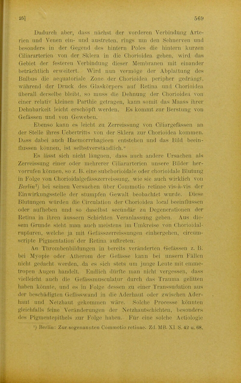 Dadurch aber; dass nächsl der vorderen Verbindung Arte- rien und Venen ein- und austreten, rings um den Sehnerven und besonders in der Gegend des hintern Poles die hintern kurzen Ciliararterien von der Sklera in die ühorioidea gehen, wird das Gebiet der festeren Verbindung dieser Membranen mit einander beträchtlich erweitert. Wird nun vermöge der Abplattung des Bulbus die aequatoriale Zone der Chorioidea peripher gedrängt, während der Druck des Glaskörpers auf Retina und Chorioidea überall derselbe bleibt, so muss die Dehnung der Chorioidea von einer relativ kleinen Parthie getragen, kann somit, das Maas* ihrer Dehnbarkeit leicht erschöpft werden. Es kommt zur Berstung von Gelassen und von Geweben. Ebenso kann es leicht zu Zerreissung von Ciliargefässen an der Stelle ihres Uebertritls von der Sklera zur Chorioidea kommen. Dass dabei auch Haemorrrhagieen entstehen und das Bild beein- fl.us.sen können, ist selbstverständlich. Es lässt sich nicht läugnen, dass auch andere Ursachen als Zerreissung einer oder mehrerer Ciliararterien unsere Bilder her- vorrufen können, so z. B. eine subchorioidale oder chorioidale Blutung in Folge von Chorioidalgefasszerreissung. wie sie auch wirklich von Berlin^) bei seinen Versuchen über Commotio retinae vis-a-vis der Einwirkungsstelle der stumpfen Gewalt beobachtet wurde. Diese Blutungen würden die Circulation der Chorioidea local beeinflussen oder aufheben und so daselbst secundär zu Degenerationen der Retina in ihren äussern Schichten Veranlassung geben. Aus die- sem Grunde sieht man auch meistens im Umkreise von Chorioidal- rupturen, welche ja mit Gefässzerreissungen einhergehen, circum- scripte Pigmentation der Retina auftreten. An Thrombenbildungen in bereits veränderten Gefässen z. B. bei Myopie oder Atherom der Gelasse kann bei unsern Fällen nichl gedachl werden, da es sich stets um junge Leute mit emme- tropen Augen handelt. Endlich dürfte man nicht vergessen, dass vielleicht auch die Gefässmuscula^ur (\\\vr\\ (las Trauma gelitten haben könnte, und es in Folge dessen zu einer Transsudation aus der beschädigten Gefässwand in die Aderhaut oder zwischen Ader- haul und Netzhaut gekommen wäre. Solche Processe könnten gleichfalls feine Veränderungen der Netzhautschichten, besonders des Pigmentepithels zur Folge haben. Für eine solche Aefiologie ') Berlin: Zur.sogenannten Commotio retinae. Zd. MB. XI S. 42 u. 68.