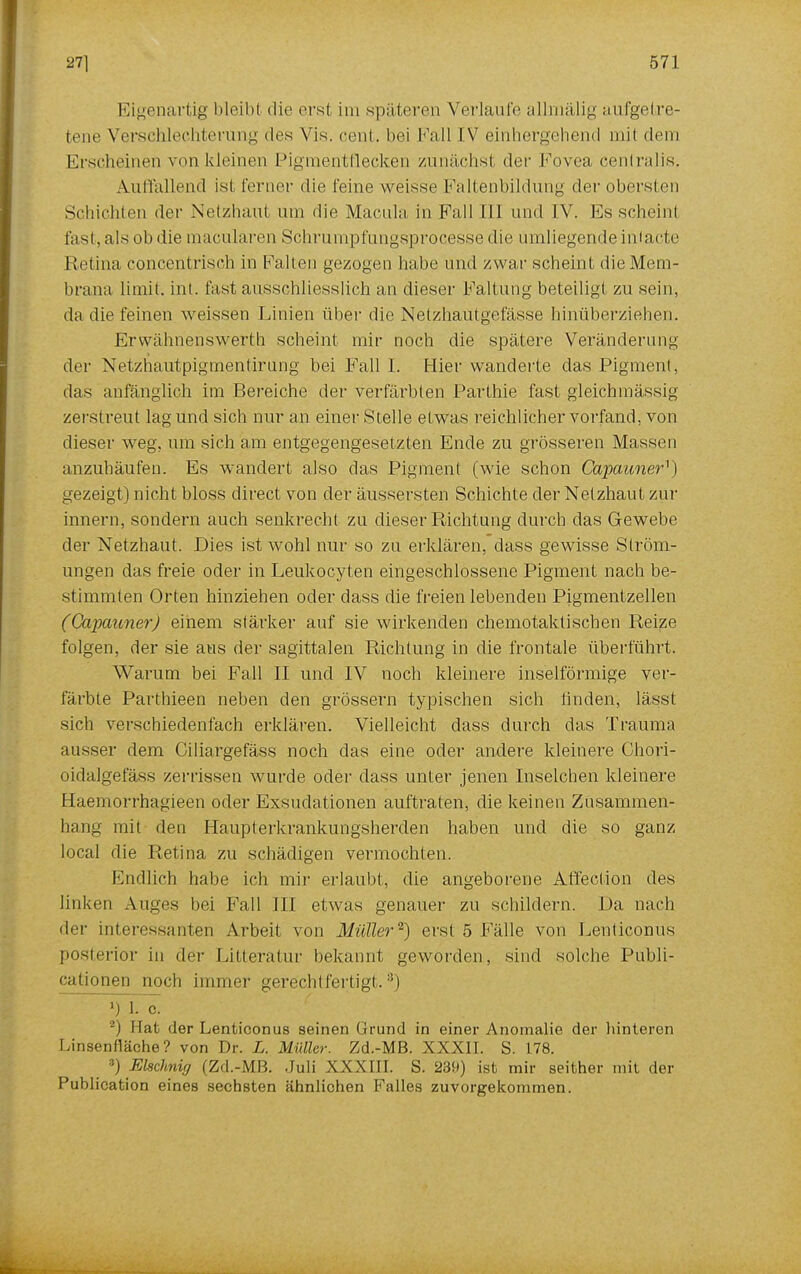 Eigenartig bleib 1 die erst im späteren Verlaufe allmälig aufgetre- tene Verschlechterung des Vis. cent. bei Fall IV einhergehend mit dem Erscheinen von kleinen Pigmentflecken zunächst der Fovea centralis. Auffallend ist ferner die feine weisse Faltenbildung der obersten Schichten der Netzhaut um die Macula in Fall III und IV. Es scheint fast, als ob die macularen Schrumpfungsprozesse die umliegende intacte Retina concentrisch in Falten gezogen habe und /.war scheint die Mem- brana Limit; int. fast ausschliesslich an dieser Faltung beteiligt zu sein, da die feinen weissen Linien über die Netzhaütgefässe hinüberziehen. Er wähnen s werth scheint mir noch die spätere Veränderung der Netzhautpigmentirung bei Fall I. Hier wanderte das Pigment, das anfänglich im Bereiche der verfärbten Parthie fast gleichmässig zerstreut lag und sich nur an einer Stelle etwas reichlicher vorfand, von dieser weg, um sich am entgegengesetzten Ende zu grösseren Massen anzuhäufen. Es wandert also das Pigment (wie schon Capaimer'*) gezeigt) nicht bloss direct von der äussersten Schichte der Netzhaut zur innern, sondern auch senkrecht zu dieser Richtung durch das Gewebe der Netzhaut. Dies ist wohl nur so zu erklären, dass gewisse Ström- ungen das freie oder in Leukocyten eingeschlossene Pigment nach be- stimmten Orten hinziehen oder dass die freien lebenden Pigmentzellen (Capauner) einem stärker auf sie wirkenden chemotaktischen Reize folgen, der sie aus der sagittalen Richtung in die frontale überführt. Warum bei Fall II und IV noch kleinere inselförmige ver- färbte Parthieen neben den grössern typischen sich linden, lässt sich verschieden fach erklären. Vielleicht dass durch das Trauma ausser dem Ciliargefäss noch das eine oder andere kleinere Chori- oidalgefäss zerrissen wurde oder dass unter jenen Inselchen kleinere Haemorrhagieen oder Exsudationen auftraten, die keinen Zusammen- hang mit den Haupterkrankungsherden haben und die so ganz local die Retina zu schädigen vermochten. Endlich habe ich mir erlaubt, die angeborene Affection des linken Auges bei Fall III etwas genauer zu schildern. Da nach der interessanten Arbeit von Müller2) erst 5 Fälle von Lenliconus posterior in der Litteratur bekannt geworden, sind solche Publi- cationen noch immer gerechtfertigt,3) ».) 1. c. -j Hat der Lenticonus seinen Grund in einer Anomalie der hinteren Linsenfläche? von Dr. L. Müller. Zd.-MB. XXXII. S. 178. j FÄschniff (Zd.-MB. Juli XXXIII. S. 239) ist mir seither mit der Publication eines sechsten ähnlichen Falles zuvorgekommen.