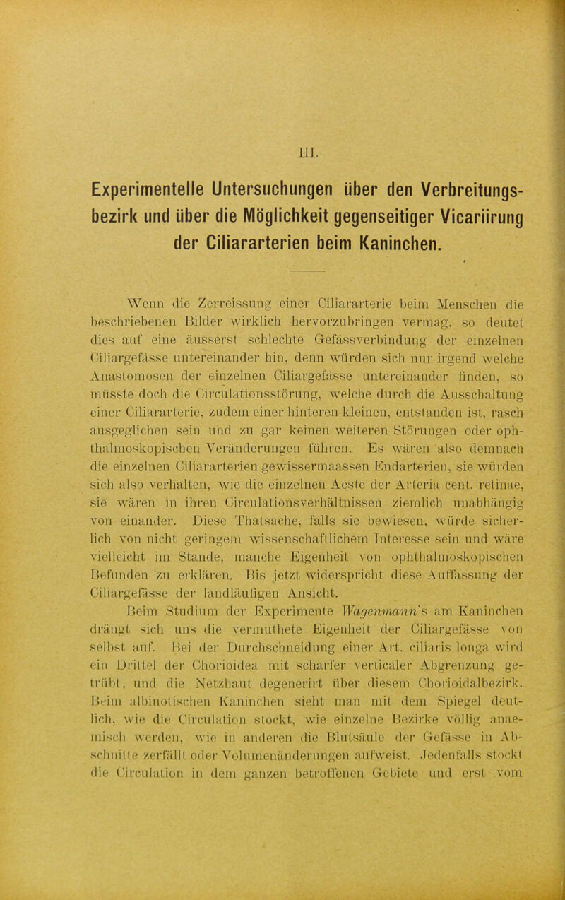 III. Experimentelle Untersuchungen über den Verbreitungs- bezirk und über die Möglichkeit gegenseitiger Vicariirung der Ciliararterien beim Kaninchen. Wenn die Zerreissung einer Ciliararterie beim Menschen die beschriebenen Bilder wirklich hervorzubringen vermag, so deutel dies auf eine äusserst schlechte GefässVerbindung der einzelnen Ciliargefässe untereinander hin, denn würden sich nur irgend welche Anastomosen der einzelnen Ciliargefässe untereinander linden, so müsste doch die Circulatiönsstörung, welche durch die Ausschaltung einer Ciliararterie, zudem einer hinteren-kleinen, entstanden ist, rasch ausgeglichen sein und zu gar keinen weiteren Störungen oder oph- thalmoskopischen Veränderungen führen. Es wären also demnach die einzelnen Ciliararterien gewissermaassen Endarterien, sie würden sich also verhalten, wie die einzelnen Aeste der Arleria cent. retinae, sie wären in ihren CirculationsVerhältnissen ziemlich unabhängig von einander. Diese Thatsache, falls sie bewiesen, würde sicher- lich von nicht geringem wissenschaftlichem Interesse sein und wäre vielleicht im Stande, manche Eigenheit von ophthalmoskopischen Befunden zu erklären. Bis jetzt widerspricht diese Auffassung der Ciliargefässe der landläufigen Ansicht. Beim Studium der Experimente Wägenmann's am Kaninchen drängt sich uns die vermuthete Eigenheit der Ciliargefässe von selbsl auf. Bei der Durchschneidung einer Art. ciliaris longa wird ein Drittel der Chorioidea mit scharfer verticaler Abgrenzung ge- trübt, und die Netzhaut degenerirt über diesem Chorioidalbezirk. Beim albinotischen Kaninchen sieht man mit dem Spiegel deut- lich, wie die Circulatiqn stockt, wie einzelne Bezirke völlig anae- inisch werden, wie in anderen die Blutsäule der Gefässe in Ab- schnitte zerfällt oder Voluinenänderungen aufweist, Jedenfalls stockt die Circulation in dem ganzen betroll'enen Gebiete und erst vom