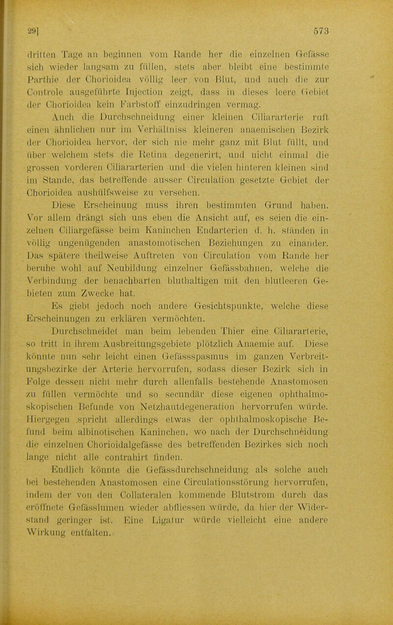 dritten Tage an beginnen vom Rande her die einzelnen Gefiis.se sich wieder langsam zu füllen, stets aber bleibt eine bestimmte Parthie der Chorioidea völlig leer von Blut, und auch die zur Controle ausgeführte Injeetion zeigt, dass in dieses leere Gebiet der Chorioidea kein Farbstoff einzudringen vermag. Auch die Durchschneidung einer kleinen Ciliararterie ruft einen ähnlichen nur int Verhällniss kleineren anaemischen Bezirk dei' Chorioidea hervor, der sich nie mehr ganz mit Blut füllt, und über welchem stets die Retina degenerirt, und nicht einmal die grossen vorderen Ciliararterien und die vielen hinteren kleinen sind im Stande, das betreuende ausser Circulation gesetzte Gebiet der Chorioidea aushülfsweise zu versehen. Diese Erscheinung muss ihren bestimmten Grund haben. Vor allem drängt sich uns eben die Ansicht auf, es seien die ein- zelnen Ciliargefässe beim Kaninchen Endarterien d. h. ständen in völlig ungenügenden anastomotischen Beziehungen zu einander. Das spätere theilweise Auftreten von Circulation vom Rande her beruhe wohl auf Neubildung einzelner Gefässbahnen, welche die Verbindung der benachbarten bluthaltigen mit den blutleeren Ge- bieten zum Zwecke hat. Es giebl jedoch noch andere Gesichtspunkte, welche diese Erscheinungen zu erklären vermöchten. Durchschneidet man beim lebenden Thier eine Ciliararterie, so tritt in ihrem Ausbreitungsgebiete plötzlich Anaemie auf. Diese konnte nun sehr leicht einen Gefässspasmus im ganzen Verbreit- ungsbezirke der Arterie hervorrufen, sodass dieser Bezirk sich in Folge dessen nicht mehr durch allenfalls bestehende Anastomosen zu füllen vermöchte und so secundär diese eigenen ophthalmo- skopischen Befunde von Netzhautdegeneration hervorrufen würde. Hiergegen spricht allerdings etwas der ophthalmoskopische Be- rlind beim albinotischen Kaninchen, wo nach der Durchschn^idung die einzelnen Chorioidalgefässe des betreffenden Bezirkes sich noch lange nicht alle contrahirt finden. Endlich könnte die Gefässdurchschneidung als solche auch bei bestehenden Anastomosen eine Circulationsstörung hervorrufen, indem der von den Collateralen kommende Blutstrom durch das eröffnete Gefässlumen wieder abfliessen würde, da hier der Wider- stand geringer Ist. Eine Ligatur würde vielleicht eine andere Wirkung entfalten.