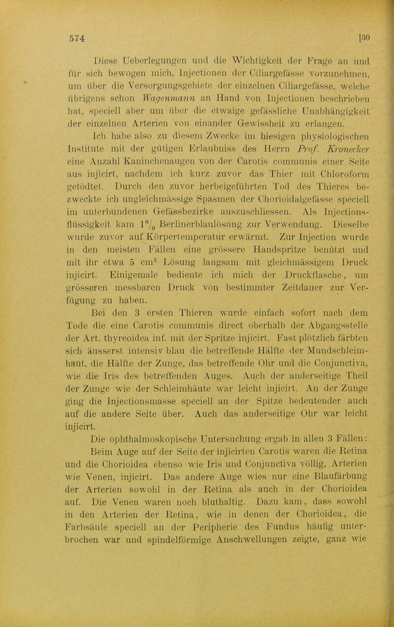 Diese Ueberlegungen und die Wichtigkeit der Frage an und für sich bewogen mich, lnjectionen der Ciliargefässe vorzunehmen, um über die Versorgungsgebiete der einzelnen Ciliargefässe, welche übrigens schon Wagenmann an Hand von lnjectionen beschrieben hat, speciell aber um über die etwaige gefässliche Unabhängigkeit der einzelnen Arterien von einander Gewissheit zu erlangen. leb habe also zu diesem Zwecke im hiesigen physiologischen Institute mit der gütigen Erlaubniss des Herrn Prof. Kronecker eine Anzahl Kaninchenaugen von der Carotis communis einer Seite aus injieirt, nachdem ich kurz zuvor das Thier mit Chloroform getodtet. Durch den zuvor herbeigeführten Tod des Thieres be- zweckte ich ungleichmässige Spasmen der Chorioidalgefässe speciell im unterbundenen G-efässbezirke auszuschliessen. Als Injections- flüssigkeit kam l°/0 Berlinerblaulösung zur Verwendung. Dieselbe wurde zuvor auf Körpertemperatur erwärmt. Zur Injection wurde in den meisten Fällen eine grössere Handspritze benützt und mit ihr etwa 5 cm3 Lösung langsam mit gleichmässigem Druck injieirt. Einigemale bediente ich mich der Druckflasehe, um grösseren messbaren Druck von bestimmter Zeitdauer zur Ver- fügung zu haben. Bei den 3 ersten Thieren wurde einfach sofort nach dem Tode die eine Carotis communis direct oberhalb der Abgangsstelle der Art. thyreoidea inf. mit der Spritze injieirt. Fast plötzlich färbten sich äusserst intensiv blau die betreffende Hälfte der Mundschleim- haut, die Hälfte der Zunge, das betreffende Ohr und die Conjunctiva. wie die Iris des betreffenden Auges. Auch der anderseitige Theil der Zunge wie der Schleimhäute war leicht injieirt. An der Zunge ging die Injectionsmasse speciell an der Spitze bedeutender auch auf die andere Seite über. Auch das anderseitige Ohr war leicht injieirt. Die ophthalmoskopische Untersuchung ergab in allen 3 Fällen: Beim Auge auf der Seite der injicirten Carotis waren die Retina und die Chorioidea ebenso wie Iris und Conjunctiva völlig, Arterien wie Venen, injieirt. Das andere Auge wies nur eine Blaufärbung der Arterien sowohl in der Retina als auch in der Chorioidea auf. Die Venen waren noch bluthaltig. Dazu kam, dass sowohl in den Arterien der Retina, wie in denen der Chorioidea, die Farbsäule speciell an der Peripherie des Fundus häufig unter- brochen war und spindelförmige Anschwellungen zeigte, ganz wie