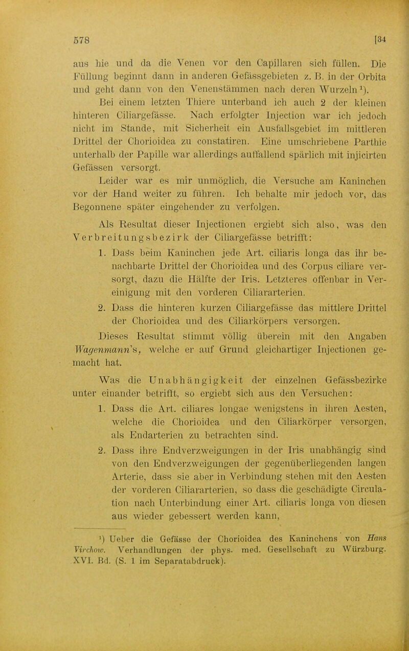 aus hie und da die Venen vor den Capillaren sich füllen. Die Füllung beginnt dann in anderen Gefässgebieten z. B. in der Orbita und gebt dann von den Venenstämmen nach deren Wurzeln1). Bei einem letzten Tbiere unterband ich auch 2 der kleinen hinteren Ciliargefässe. Nach erfolgter lnjection war ich jedoch nicht im Stande, mit Sicherheit ein Ausfallsgebiet im mittleren Drittel der Chorioidea zu constatiren. Eine umschriebene Parthie unterhalb der Papille war allerdings auffallend spärlich mit injicirten Gelassen versorgt. Leider war es mir unmöglich, die Versuche am Kaninchen vor der Hand weiter zu führen. Ich behalte mir jedoch vor, das Begonnene später eingehender zu verfolgen. Als Resultat dieser Injectionen ergiebt sich also, wTas den Verbreitungsbezirk der Ciliargefässe betrifft: 1. Dass beim Kaninchen jede Art. ciliaris longa das ihr be- nachbarte Drittel der Chorioidea und des Corpus ciliare ver- sorgt, dazu die Hälfte der Iris. Letzteres offenbar in Ver- einigung mit den vorderen Ciliararterien. 2. Dass die hinteren kurzen Ciliargefässe das mittlere Drittel der Chorioidea und des Ciliarkörpers versorgen. Dieses Resultat stimmt völlig überein mit den Angaben Wagenmanns, welche er auf Grund gleichartiger Injectionen ge- macht hat. Was die Unabhängigkeit der einzelnen Gefässbezirke unter einander betrifft, so ergiebt sich aus den Versuchen: 1. Dass die Art. ciliares longae wenigstens in ihren Aesten, welche die Chorioidea und den Ciliarkörper versorgen, als Endarterien zu betrachten sind. 2. Dass ihre Endverzweigungen in der Iris unabhängig sind von den Endverzweigungen der gegenüberliegenden langen Arterie, dass sie aber in Verbindung stehen mit den Aesten der vorderen Ciliararterien, so dass die geschädigte Circula- tion nach Unterbindung einer Art. ciliaris longa von diesen aus wieder gebessert werden kann, ') Ueber die Gefässe der Chorioidea des Kaninchens von Hans Virchow. Verhandlungen der phys. med. Gesellschaft zu Würzburg. XVI. IM (S. 1 im Separatabdruck).