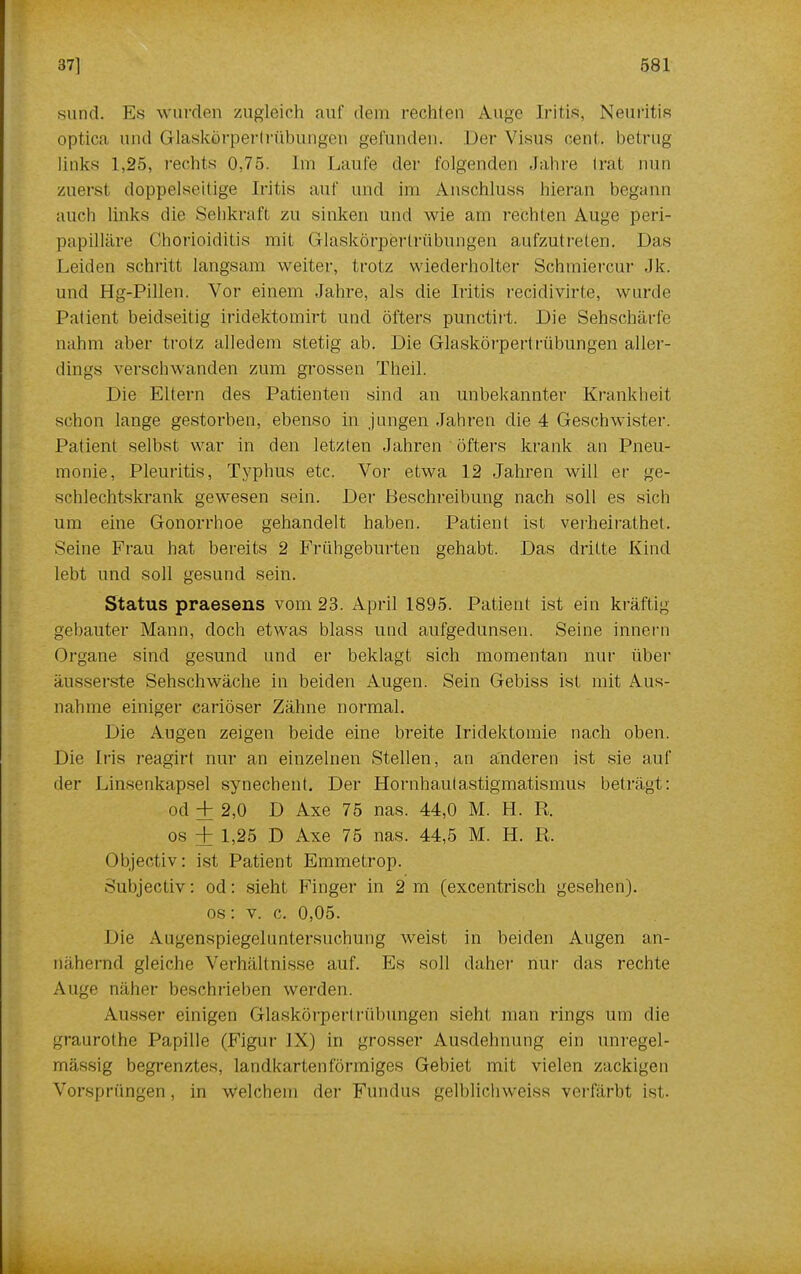 sund. Es wurden zugleich auf dem rechten Auge Iritis, Neuritis optica und (ilaskörpertrühungen gefunden. Der Visus cent, betrüg links 1,25, rechts 0,75. Im Laufe der folgenden Jahre trat nun zuerst doppelseitige Iritis auf und im x\nschluss hieran begann auch links die Sehkraft zu sinken und wie am rechten Auge peri- papilläre Chorioiditis mit (ilaskörpertrühungen aufzutreten. Das Leiden schritt langsam weiter, trotz wiederholter Schmiercur Jk. und Hg-Pillen. Vor einem Jahre, als die Iritis recidivirte, wurde Patient beidseitig iridektomirt und öfters punetirt. Die Sehschärfe nahm aber trotz alledem stetig ab. Die Glaskörpertrübungen aller- dings verschwanden zum grossen Theil. Die Eltern des Patienten sind an unbekannter Krankheit schon lange gestorben, ebenso in jungen Jahren die 4 Geschwister. Patient selbst war in den letzten Jahren ' öfters krank an Pneu- monie, Pleuritis, Typhus etc. Vor etwa 12 Jahren will er ge- schlechtskrank gewesen sein. Der Beschreibung nach soll es sich um eine Gonorrhoe gehandelt haben. Patient ist verheirathet. Seine Frau hat bereits 2 Frühgeburten gehabt. Das dritte Kind lebt und soll gesund sein. Status praesens vom 23. April 1895. Patient ist ein kräftig gebauter Mann, doch etwas blass und aufgedunsen. Seine innern Organe sind gesund und er beklagt sich momentan nur über äusserste Sehschwäche in beiden Augen. Sein Gebiss ist mit Aus- nahme einiger cariöser Zähne normal. Die Augen zeigen beide eine breite Iridektomie nach oben. Die Iris reagirl nur an einzelnen Stellen, an anderen ist sie auf der Linsenkapsel synechent. Der Hornhautastigmatismus beträgt : od + 2,0 D Axe 75 nas. 44,0 M. H. R. os ± 1,25 D Axe 75 nas. 44,5 M. H. Ii. Objectiv: ist Patient Emmetrop. Subjectiv: od: sieht Finger in 2 m (excentrisch gesehen), os: v. c. 0,05. Die Augenspiegeluntersuchung weist in beiden Augen an- nähernd gleiche Verhältnisse auf. Es soll daher nur das rechte Auge näher beschrieben werden. Ausser einigen Glaskörpertrübungen sieht man rings um die graurothe Papille (Figur JX) in grosser Ausdehnung ein unregel- mässig begrenztes, landkartenförmiges Gebiet mit vielen zackigen Vorsprüngen, in Welchem der Fundus gelblichweiss verfärbt ist.