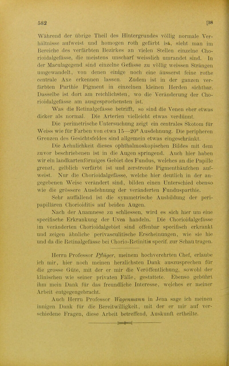 Während der übrige Theil des Hintergrundes völlig normale Ver- hältnisse aufweist und homogen roth gefärbt ist. 8ieh1 man im Bereiche des verfärbten Bezirkes an vielen Stellen einzelne Cho- rioidalgefässe, die meistens unscharf weisslich umrandet sind. In der Maculagegend sind einzelne G-efässe zu völlig weissen Strängen unigewandelt, von denen einige noch eine äusserst feine rothe centrale Axe erkennen lassen. Zudem ist in der ganzen ver- färbten Parthie Pigment in einzelnen kleinen Herden sichtbar. Dasselbe ist dort am reichlichsten, wo die Veränderung der Cho- rioidalgefässe am ausgesprochensten ist. Was die Retinalgefässe betrifft, so sind die Venen eher etwas dicker als normal. Die Arterien vielleicht etwas verdünnt. Die perimetrische Untersuchung zeigt ein centrales Skotom für Weiss wie für Farben von etwa 15—20° Ausdehnung. Die peripheren Grenzen des Gesichtsfeldes sind allgemein etwas eingeschränkt, Die Aehnlichkeit dieses ophthalmoskopischen Bildes mit dein zuvor beschriebenen ist in die Augen springend. Auch hier haben wir ein landkartenförmiges Gebiet des Fundus, welches an die Papille grenzt, gelblich verfärbt ist und zerstreute Pigmenthäufchen auf- weist. Nur die Chorioidalgefässe, welche hier deutlich in der an- gegebenen Weise verändert sind, bilden einen Unterschied ebenso wie die grössere Ausdehnung der veränderten Fundusparthie. Sehr auffallend ist die symmetrische Ausbildung der peri- papillären Chorioiditis auf beiden Augen. Nach der Anamnese zu schliessen, wird es sich hier um eine specifische Erkrankung der Uvea handeln. Die Chorioidalgefässe im veränderten Chorioidalgebiet sind offenbar speciüsch erkrankt und zeigen ähnliche perivasculitische Erscheinungen, wie sie hie und da die Retinalgefässe bei Chorio-Retinitis specif. zur Schau tragen. Herrn Professor Pflüger, meinem hochverehrten Chef, erlaube ich mir, hier noch meinen herzlichsten Dank auszusprechen für die grosse Güte, mit der er mir die Veröffentlichung, sowohl der klinischen wie seiner privaten Fälle, gestattete. Ebenso gebührt ihm mein Dank für das freundliche Interesse, welches er meiner Arbeit entgegengebracht. Auch Herrn Professor War/enmann in Jena sage ich meinen innigen Dank für die Bereitwilligkeit, mit der er mir auf ver- schiedene Fragen, diese Arbeit betreffend, Auskunft ertheilte.