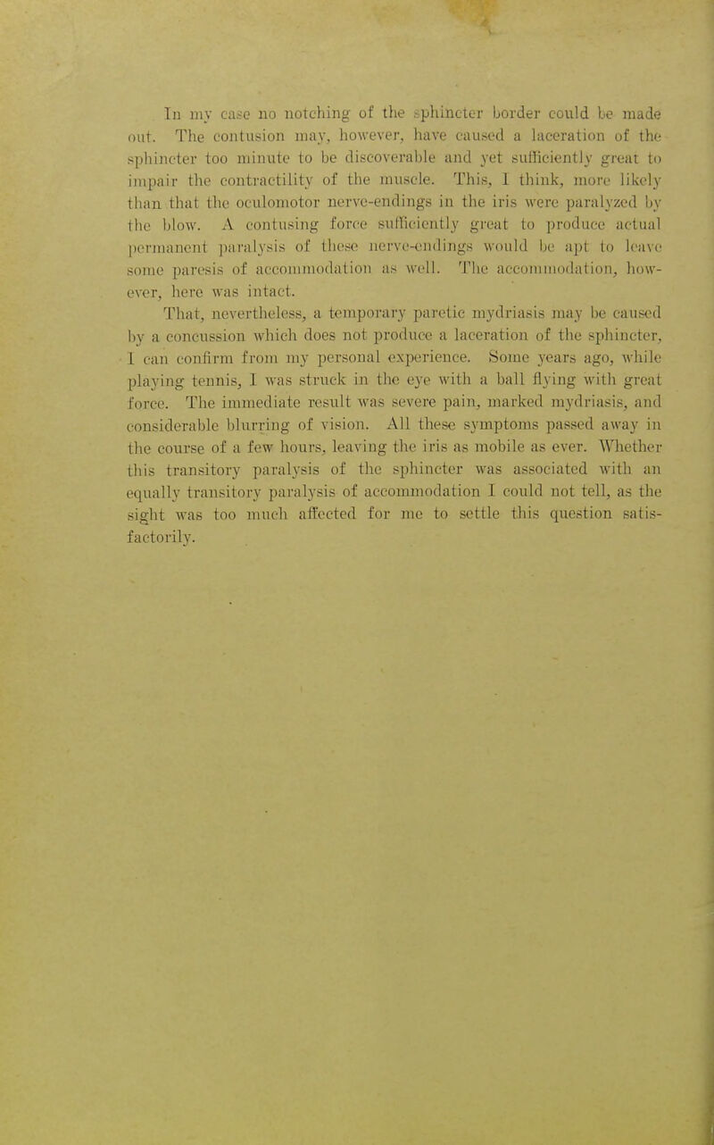 In my case no notching of the sphincter border could be made nut. The contusion may, however, have caused a Ulceration of the sphincter too minute to be discoverable and yet sufficiently great to impair the contractility of the muscle. This, I think, more likely than that the oculomotor nerve-endings in the iris were paralyzed by the blow. A contusing force sufficiently great to produce actual permanent ])aralysis of these nerve-endings would be apt to leave some paresis of accommodation as well. Tlie accommodation, how- ever, here was intact. That, nevertheless, a temporary paretic mydriasis may be caused by a concussion which does not produce a laceration of the sphincter, 1 can confirm from my personal experience. Some years ago, while playing tennis, I was struck in the eye with a ball flying with great force. The immediate result was severe pain, marked mydriasis, and considerable blurring of vision. All these symptoms passed away in the course of a few hours, leaving the iris as mobile as ever. Whether this transitory paral3'sis of the sphincter was associated Avith an equally transitory paralysis of accommodation I could not tell, as the sight was too much affected for me to settle this question satis- factorily.