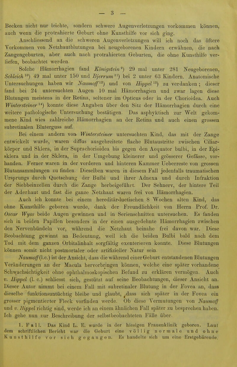 Becken nicht nur leichte, sondern schwere Augenverletzungen vorkommen können, auch wenn die protrahierte Geburt ohne Kunsthilfe vor sich ging. Anschliessend an die schweren Augenverletzungen will ich noch das öftere Vorkommen von Netzhautblutungen bei neugeborenen Kindern erwähnen, die nach Zangengebm-ten, aber auch nach protrahierten Geburten, die ohne Kunsthilfe ver- liefen, beobachtet werden. Solche Hämorrhagien fand Königstein^) 29 mal unter 281 Neugeborenen, Schleich^^) 49 mal unter 150 und 5;errMm ) bei 2 unter 63 Kindern. Anatomische Untersuchungen haben wir Naiinioff^^) und von Hippel zu verdanken; dieser fand bei 24 untersuchten Augen 10 mal Hämorrhagien und zwar lagen diese Blutungen meistens in der Retina, seltener im Opticus oder in der Chorioidea. Auch Winter Steiner konnte diese Angaben über den Sitz der Hämorrhagien durch eine weitere pathologische Untersuchung bestätigen. Das asphyktisch zur Welt gekom- mene Kind wies zahbeiche Hämorrhagien an der Retina und auch einen grossen subretinalen Bluterguss auf. Bei einem andern von Wintersteiner untersuchten Kind, das mit der Zange entwickelt wurde, waren diffus ausgebreitete flache Blutaustritte zwischen Cihar- körper und Sklera, in der Suprachorioidea bis gegen den Aequator bulbi, in der Epi- sklera und in der Sklera, in der Umgebung kleinerer und grösserer Gefässe, vor- handen. Ferner waren in der vorderen und hinteren Kammer Ueberreste von grossen Blutansammlungen zu finden. Dieselben wareu in diesem Fall jedenfalls traumatischen Ursprungs durch Quetschung der Bulbi und ihrer Adnexa und durch Infraktion der Siebbeinzellen dui'ch die Zange herbeigeführt. Der Sehnerv, der hintere Teil der Aderhaut und fast die ganze Netzhaut waren frei von Hämorrhagien. Auch ich konnte bei einem hereditär-luetischen 8 Wochen alten Kind, das ohne Kunsthilfe geboren wurde, dank der Freundlichkeit von Herrn Prof. Dr. Oscar Wyss beide Augen gewinnen und in Serienschnitten untersuchen. Es fanden sich in beiden Papillen besonders in der einen ausgedehnte Hämorrhagien zwischen den Nervenbündeln vor, während die Netzhaut beinahe frei davon war. Diese Beobachtung gewinnt an Bedeutung, weil ich die beiden Bulbi bald nach dem Tod mit dem ganzen Orbitahnhalt sorgfältig exenterieren konnte. Diese Blutungen können somit nicht postmortaler oder artifizieller Natur sein. Naumoff{\.c.) ist der Ansicht, dass die während einer Geburt entstandenen Blutungen Veränderungen an der Macula hervorbringen können, welche eine später vorhandene Schwachsichtigkeit ohne ophthalmoskopischen Befund zu erklären vermögen. Auch V. Hippel (1. c.) schliesst sich, gestützt auf seine Beobachtungen, dieser Ansicht an. Dieser Autor nimmt bei einem Fall mit subretinaler Blutung in der Fovea an, dass dieselbe funktionsuntüchtig bleibe und glaubt, ^dass sich später in der Fovea ein grosser pigmentierter Fleck vorfinden werde. Ob diese Vermutungen von Naumoff und V. Hippel richtig sind, werde ich an einem ähnlichen Fall später zu besprechen haben. Ich gehe nun zur Beschreibung der selbstbeobachteten Fälle über. 1. Fall. Das Kind L. E. wurde in der hiesigen Frauenklinik geboren. Laut dem schriftlichen Bericht war die Geburt eine völlig normale und ohne K u II s t h i 1 f e vor sich gegangen. Es handelte sich um eine Erstgebärende.