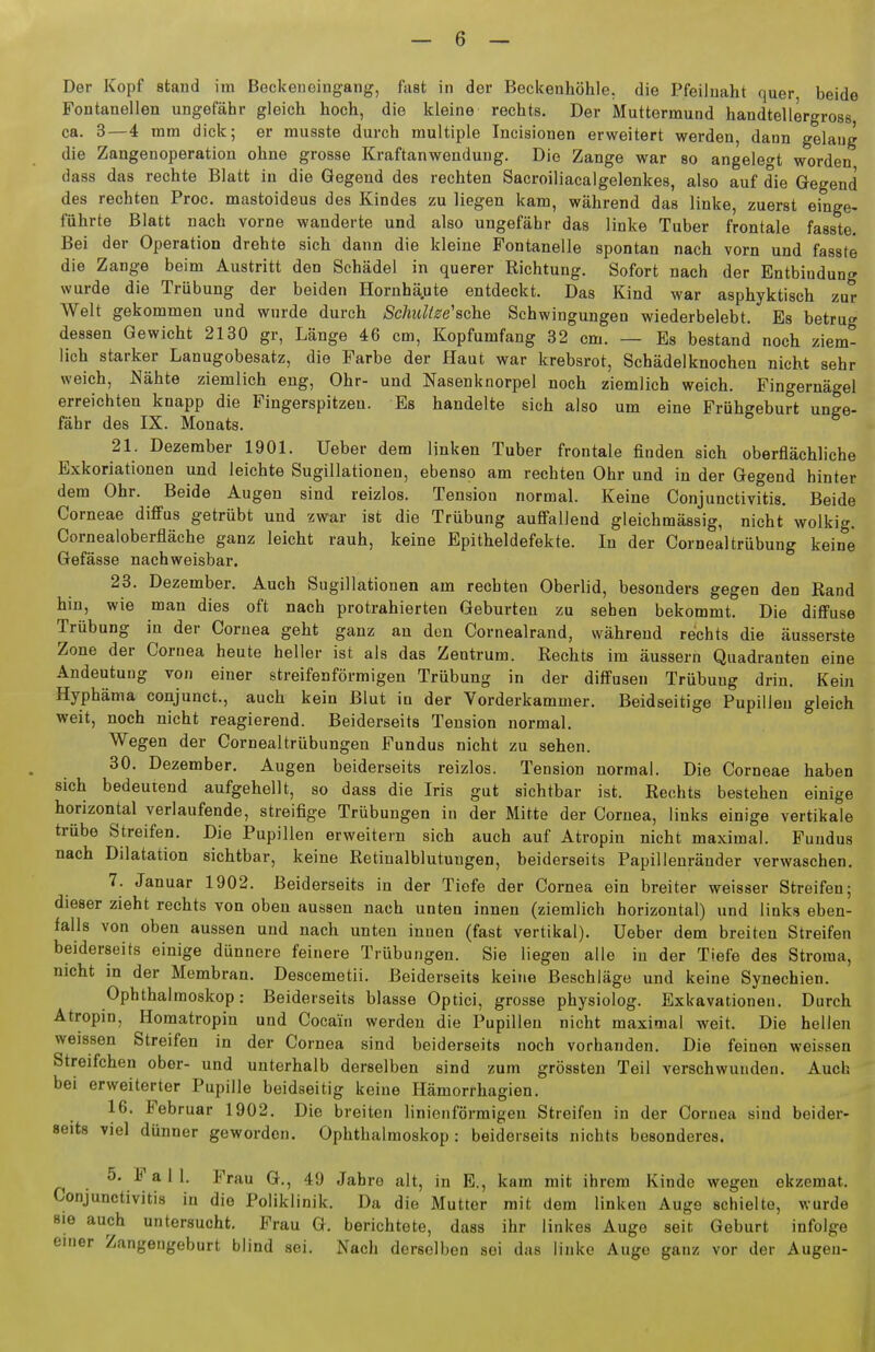 Der Kopf stand im Beckeneingang, fast in der Beckenhöhle, die Pfeiluaht quer beide Fontanellen ungefähr gleich hoch, die kleine rechts. Der Muttermund handtellergross ca. 3—4 mm dick; er musste durch multiple Incisionen erweitert werden, dann gelang die Zangenoperation ohne grosse Kraftanwendung. Die Zange war so angelegt worden dass das rechte Blatt in die Gegend des rechten Sacroiliacalgelenkes, also auf die Gegend des rechten Proc. mastoideus des Kindes zu liegen kam, während das linke, zuerst einge- führte Blatt nach vorne wanderte und also ungefähr das linke Tuber frontale fasste. Bei der Operation drehte sich dann die kleine Fontanelle spontan nach vorn und fasste die Zange beim Austritt den Schädel in querer Richtung. Sofort nach der Entbindung wurde die Trübung der beiden Hornhä,ute entdeckt. Das Kind war asphyktisch zur Welt gekommen und wurde durch Schiiltse'ache Schwingungen wiederbelebt. Es betrug dessen Gewicht 2130 gr, Länge 46 cm, Kopfumfang 32 cm. — Es bestand noch ziem- lich starker Lanugobesatz, die Farbe der Haut war krebsrot, Schädelknochen nicht sehr weich, Nähte ziemlich eng, Ohr- und Nasenknorpel noch ziemlich weich. Fingernägel erreichten knapp die Fingerspitzen. Es handelte sich also um eine Frühgeburt unge- fähr des IX. Monats. 21. Dezember 1901. Ueber dem linken Tuber frontale finden sich oberflächliche Exkoriationen und leichte Sugillationen, ebenso am rechten Ohr und in der Gegend hinter dem Ohr. Beide Augen sind reizlos. Tension normal. Keine Conjunctivitis. Beide Corneae diflfus getrübt und zwar ist die Trübung auffallend gleichmässig, nicht wolkig. Cornealoberfläche ganz leicht rauh, keine Epitheldefekte. In der Cornealtrübung keine Gefässe nachweisbar. 23. Dezember. Auch Sugillationen am rechten Oberlid, besonders gegen den Rand hin, wie man dies oft nach protrahierten Geburten zu sehen bekommt. Die diflFuse Trübung in der Cornea geht ganz an den Cornealrand, während rechts die äusserste Zone der Cornea heute heller ist als das Zentrum. Rechts im äussern Quadranten eine Andeutung von einer streifenförmigen Trübung in der diffusen Trübung drin. Kein Hyphäma conjunct., auch kein Blut in der Vorderkammer. Beidseitige Pupillen gleich weit, noch nicht reagierend. Beiderseits Tension normal. Wegen der Cornealtrübungen Fundus nicht zu sehen. 30. Dezember, Augen beiderseits reizlos. Tension normal. Die Corneae haben sich bedeutend aufgehellt, so dass die Iris gut sichtbar ist. Rechts bestehen einige horizontal verlaufende, streifige Trübungen in der Mitte der Cornea, links einige vertikale trübe Streifen. Die Pupillen erweitern sich auch auf Atropin nicht maximal. Fundus nach Dilatation sichtbar, keine Retinalblutungen, beiderseits Papillenränder verwaschen. 7. Januar 1902. Beiderseits in der Tiefe der Cornea ein breiter weisser Streifen; dieser zieht rechts von oben aussen nach unten innen (ziemlich horizontal) und links eben- falls von oben aussen und nach unten innen (fast vertikal). Ueber dem breiten Streifen beiderseits einige dünnere feinere Trübungen. Sie liegen alle in der Tiefe des Stroraa, nicht in der Membran. Descemetii. Beiderseits keine Beschläge und keine Synechien. Ophthalmoskop: Beiderseits blasse Optici, grosse physiolog. Exkavationen. Durch Atropin, Homatropin und Cocain werden die Pupillen nicht maximal weit. Die hellen weissen Streifen in der Cornea sind beiderseits noch vorhanden. Die feinen weissen Streifchen ober- und unterhalb derselben sind zum grössteu Teil verschwunden. Auch bei erweiterter Pupille beidseitig keine Hämorrhagien. 16. Februar 1902. Die breiten linienförmigen Streifen in der Cornea sind beider- seits viel dünner geworden. Ophthalmoskop: beiderseits nichts besonderes. 5. F a 1 1. Frau G., 49 Jahre alt, in E., kam mit ihrem Kinde wegen ekzemat. Conjunctivitis in die Poliklinik. Da die Mutter mit dem linken Auge schielte, wurde sie auch untersucht. Frau G. berichtete, dass ihr linkes Augo seit Geburt infolge einer Zangengeburt blind sei. Nacli derselben sei das linke Augo ganz vor der Augen-