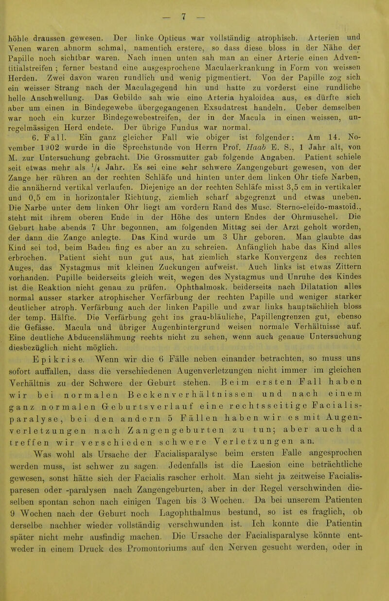 höhle draussen gewesen. Der linke Opticus war vollständig atrophisch. Arterien und Venen waren abnorm schmal, namentich erstere, so dass diese bloss in fler Nähe der Papille noch sichtbar wai-eu. Nach innen unten sah man aji einer Arterie einen Adven- titialstreifen ; lerner bestand eine ausgesprochene Maculaerkrankung in Form von weissen Herden, Zwei davon waren rundlich und wenig pigmentiert. Von der Papille zog sich ein weisser Strang nach der Maculagegend hin und hatte zu vorderst eine rundliche hello Anschwellung. Das Gebilde sah wie eine Arteria hyaloidea aus, es dürfte sich aber um einen in Bindegewebe übergegangenen Exsudatrest handeln, üeber demselben war noch ein kurzer Bindegewebestreifen, der in der Macula in einen weissen, un- regelmässigen Herd endete. Der übrige Fundus war normal. 6. Fall. Ein ganz gleicher Fall wie obiger ist folgender: Am 14. No- vember lv)02 wurde in die Sprechstunde von Herrn Prof. Haah E. S., 1 Jahr alt, von M. zur Untersuchung gebracht. Die Grossmutter gab folgende Angaben. Patient schiele seit etwas mehr als 7* Jahr. Bs sei eine sehr schwere Zangengeburt gewesen, von der Zange her rühren an der rechten Schläfe und hinten unter dem linken Ohr tiefe Narben, die annähernd vertikal verlaufen. Diejenige an der rechten Schläfe misst 3,5 cm in vertikaler und 0,5 cm in horizontaler Richtung, ziemlich scharf abgegrenzt und etwas uneben. Die Narbe unter dem linken Ohr liegt am vordem Rand des Muse. Sterno-cleido-masioid., steht mit ihrem oberen Ende in der Höhe des untern Endes der Ohrmuschel. Die Geburt habe abends 7 Uhr begonnen, am folgenden Mittag sei der Arzt geholt worden, der dann die Zange anlegte. Das Kind wurde um 3 Uhr geboren. Man glaubte das Kind sei tod, beim Baden fing es aber an zu schreien. Anfänglich habe das Kind alles erbrochen. Patient sieht nun gut aus, hat ziemlich starke Konvergenz des rechten Auges, das Nystagmus mit kleinen Zuckungen aufweist. Auch links ist etwas Zittern vorhanden. Pupille beiderseits gleich weit, wegen des Nystagmus und Unruhe des Kindes ist die Reaktion nicht genau zu prüfen. Ophthalmosk. beiderseits nach Dilatation alles normal ausser starker atrophischer Verfärbung der rechten Papille und weniger starker deutlicher atroph. Verfärbung auch der linken Papille und zwar links hauptsächlich, bloss der temp. Hälfte. Die Verfärbung geht ins grau-bläuliche, Papillengrenzen gut, ebenso die Gefässe. Macula und übriger Augenhintergrund weisen normale Verhältnisse auf. Eine deutliche Abducenslähmung rechts nicht zu sehen, wenn auch genaue Untersuchung diesbezüglich nicht möglich. Epikrise. Wenn wir die 6 Fälle neben einander betrachten, so muss uns sofort auffallen, dass die verschiedenen Augenverletzungen nicbt immer im gleichen Verhältnis zu der Schwere der Geburt stehen. Beim ersten Fall haben wir bei normalen Beckenverhältnissen und nach einem ganz normalen Greburtsverlauf eine rechtsseitige Facialis- paralyse, bei den andern 5 Fällen haben wir es mit Augen- verletzungen nach Zangengeburten zu tun; aber auch da treffen wir verschieden schwere Verletzungen an. Was wohl als Ursache der Facialisparalyse beim ersten Falle angesprochen werden muss, ist schwer zu sagen. Jedenfalls ist die Laesion eine beträchtliche gewesen, sonst hätte sich der Faciahs rascher erholt. Mau sieht ja zeitweise Facialis- paresen oder -paralysen nach Zangengeburten, aber in der Hegel verschwinden die- selben spontan schon nach einigen Tagen bis 3 Wochen. Da bei unserem Patienten 9 Wochen nach der G-eburt noch Lagophthalmus bestund, so ist es fraglich, ob derselbe nachher wieder vollständig verschwunden ist. Ich konnte die Patientin später nicht mehr ausfindig machen. Die Ursache der Facialisparalyse könnte ent- weder in einem Druck des Promontoriums auf den Nerven gesucht werden, oder iu