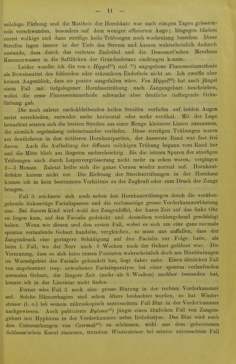 milchige Färbung und die Mattheit der Ploruhäute war nach einigen Tagen grössten- teils verschwunden, besonders auf dem weniger affizierten Auge; hingegen blieben zuerst wolkige und dann streifige helle Trübungen noch wochenlang bestehen. Diese Streifen lagen immer in der Tiefe des Stroma und kamen wahrscheinlich dadurch zustande, dass durch das verletzte Endothel und die Descemet'schen Membran Kammerwasser in die Saftlücken der Grundsubstanz eindringen konnte. Leider wandte ich die von v. HippeF^) und angegebene Fluoresceinmethode als Beweismittel des fehlenden oder erkrankten Endothels nicht an. Ich zweifle aber keinen Augenblick, dass sie positiv ausgefallen wäre. Von Hippel^^) hat auch jüngst einen Fall mit tiefgelegener Hornhauttrübung nach Zangengeburt beschrieben, wobei die erste Fluoresceinmethode schwache aber deutliche tiefliegende Grün- färbung gab. Die noch zuletzt zurückbleibenden hellen Streifen verliefen auf beiden Augen meist verschieden, entweder mehr horizontal oder mehr vertikal. Mit der Lupe beti-achtet setzten sich die breiten Streifen aus einer Menge kleinerer Linien zusammen, die ziemlich regelmässig nebeneinander verliefen. Diese streifigen Trübungen waren am deutlichsten in den mittleren Hornhautpartien, der äusserste Rand war fast frei davon. Auch die Aufhellung der diffusen milchigen Trübung begann vom Rand her und die Mitte blieb am längsten undurchsichtig. Bis die letzten Spuren der streifigen Trübungen auch durch Lupenvergrösserung nicht mehr zu sehen waren, vergingen 2—3 Monate. Zuletzt hellte sich die ganze Cornea wieder normal auf. Hornhaut- defekte kamen nicht vor. Die Richtung der Streifentrübungen in der Hornhaut konnte ich in kein bestimmtes Verhältnis zu der Zugkraft oder zum Druck der Zange bringen. Fall 8 zeichnete sich noch neben den Hornhauttrübungen durch, die vorüber- gehende linksseitige Facialisparese und die rechtsseitige grosse Vorderkammerblutung aus. Bei diesem Kind wird wohl der Zangenlöffel, der kurze Zeit auf das linke Ohr zu liegen kam, auf den Facialis gedrückt und denselben vorübergehend geschädigt haben. Wenn wir diesen und den ersten Fall, wobei es sich um eine ganz normale spontan verlaufende Geburt handelte, vergleichen, so muss uns auffallen, dass der Zangendruck eine geringere Schädigung auf den Facialis zur Folge hatte, als beim 1. Fall, wo der Nerv noch 9 Wochen nach der Geburt gelähmt war. Die Vermutung, dass es sich beim ersten Patienten wahrscheinlich doch um Hirnblutungen im Wurzelgebiet des Facialis gehandelt hat, liegt daher nahe. Einen ähnlichen Fall von angeborener resp. erworbener Facialisparalyse bei einer spontan verlaufenden normalen Geburt, die längere Zeit (mehr als 8 Wochen) nachher bestanden hat, konnte ich in der Literatur nicht finden. Ferner wies Fall 3 noch eine grosse Blutung in der rechten Vorderkammer auf. Solche Hämorrhagien sind schon öfters beobachtet worden, so hat Winter- steiner (1. c.) bei seinem mikroskopisch untersuchten Fall Blut in der Vorderkammer nachgewiesen. Auch publizierte Bylsma') jüngst einen ähnlichen Fall von Zangen- geburt mit Hyphäma in der Vorderkammer nebst Iridodialyso. Das Blut wird nach den Untersuchungen von Czcrma¥^) ^^u schliessen, wohl aus dem geborstenen Schlemm'Bchen Kanal stammen, trotzdem Winterstciner bei seinem untersuchten Fall