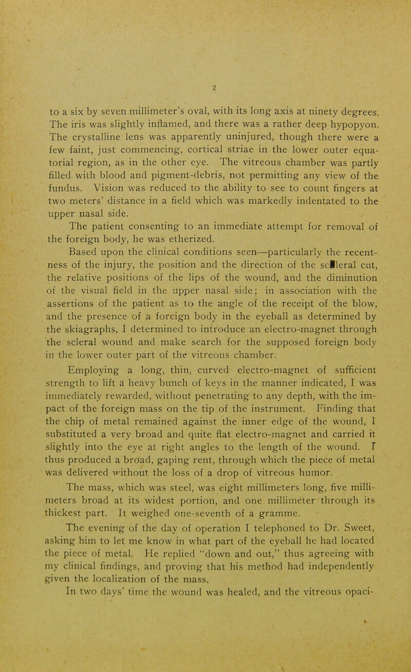 to a six by seven millimeter's oval, with its long axis at ninety degrees. The iris was slightly inflamed, and there was a rather deep hypopyon. The crystalline lens was apparently uninjured, though there were a few faint, just commencing, cortical striae in the lower outer equa- torial region, as in the other eye. The vitreous chamber was partly filled with blood and pigment-debris, not permitting any view of the fundus. Vision was reduced to the ability to see to count fingers at two meters' distance in a field which was markedly indentated to the upper nasal side. The patient consenting to an immediate attempt for removal of the foreign body, he was etherized. Based upon the clinical conditions seen—particularly the recent- ness of the injury, the position and the direction of the sdleral cut, the relative positions of the lips of the wound, and the diminution of the visual field in the upper nasal side; in association with the assertions of the patient as to the angle of the receipt of the blow, and the presence of a foreign body in the eyeball as determined by the skiagraphs, I determined to introduce an electro-magnet through the scleral wound and make search for the supposed foreign body in the lower outer part of the vitreous chamber. Employing a long, thin, curved electro-magnet of sufficient strength to lift a heavy bunch of keys in the manner indicated, I was immediately rewarded, without penetrating to any depth, with the im- pact of the foreign mass on the tip of the instrument. Finding that the chip of metal remained against the inner edge of the wound, I substituted a very broad and quite flat electro-magnet and carried it slightly into the eye at right angles to the length of the wound. I thus produced a broad, gaping rent, through which the piece of metal was delivered >»'ithout the loss of a drop of vitreous humor. The mass, which was steel, was eight millimeters long, five milli- meters broad at its widest portion, and one millimeter through its thickest part. It weighed one-seventh of a gramme. The evening of the day of operation I telephoned to Dr. Sweet, asking him to let me know in what part of the eyeball he had located the piece of metal. He replied down and out, thus agreeing with my clinical findings, and proving that his method had independently given the localization of the mass. In two days' time the wound was healed, and the vitreous opaci- V