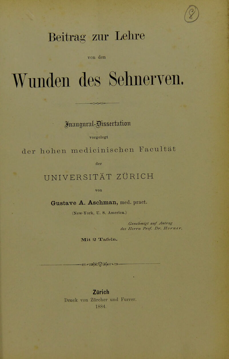 Beitrag zur Lehre von den Wunden des Sehnerven. -ooCXOi^O^ liTaucjxtral-gtssertEitcriT vorgelegt der hohen medicinisehen Facnltat der UNIVERSITÄT ZÜRICH von Gustave A. Aschman, med. pract. (New-York, U. S. America.) Geneh7nigt auf Antrag des Herrn Prof. Dr. Horner. Mit S Tafeln. .eä,K-?E5s^c®s;r*-i3''- Zürich Druck von Zürcher und Furrer. 1884.