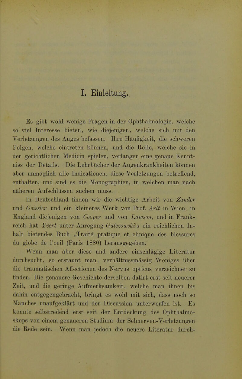 1. Einleitung. Es gibt wohl wenige Fragen in der Ophthalmologie, welche so viel Interesse bieten, wie diejenigen, welche sich mit den Verletzungen des Auges befassen. Ihre Häufigkeit, die schweren Folgen, welche eintreten können, und die Rolle, welche sie in der gerichtlichen Medicin spielen, verlangen eine genaue Kennt- niss der Details. Die Lehrbücher der Augenkrankheiten können aber unmöglich alle Indicationen, diese Verletzungen betreffend, enthalten, und sind es die Monographien, in welchen man nach näheren Aufschlüssen suchen muss. In Deutschland finden wir die wichtige Arbeit von Zander. und Geissler und ein kleineres Werk von Prof. Arlt in Wien, in England diejenigen von Cooper und von Lawson, und in Frank- reich hat Yvert unter Anregung Galezowski's ein reichlichen In- halt bietendes Buch „Traite pratique et clinique des blessures du globe de l'oeil (Paris 1880) herausgegeben. Wenn man aber diese und andere einschlägige Literatur durchsucht, so erstaunt man, verhältnissmässig Weniges über die traumatischen Affectionen des Nervus opticus verzeichnet zu finden. Die genauere Geschichte derselben datirt erst seit neuerer Zeit, und die geringe Aufmerksamkeit, welche man ihnen bis dahin entgegengebracht, bringt es wohl mit sich, dass noch so Manches unaufgeklärt und der Discussion unterworfen ist. Es konnte selbstredend erst seit der Entdeckung des Ophthalmo- skops von einem genaueren Studium der Sehnerven-Verletzungen die Rede sein. Wenn man jedoch die neuere Literatur durch-