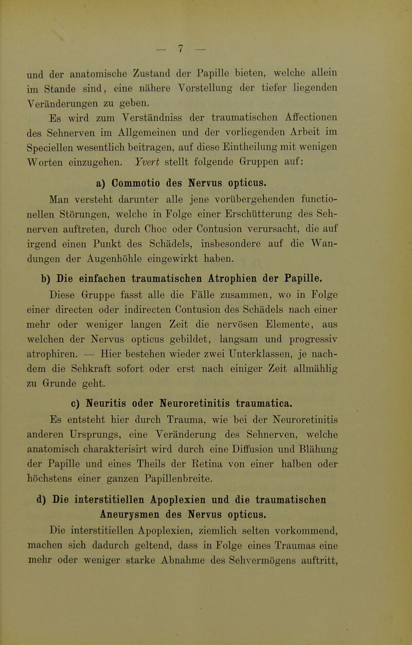 und der anatomische Zustand der Papille bieten, welche allein im Stande sind, eine nähere Vorstellung der tiefer liegenden Veränderungen zu geben. Es wird zum Verständniss der traumatischen Affectionen des Sehnerven im Allgemeinen und der vorliegenden Arbeit im Speciellen wesentlich beitragen, auf diese Eintheilung mit wenigen Worten einzugehen. Yvert stellt folgende Gruppen auf: a) Commotio des Nervus opticus. Man versteht darunter alle jene vorübergehenden functio- nellen Störungen, welche in Folge einer Erschütterung des Seh- nerven auftreten, durch Choc oder Contusion verursacht, die auf irgend einen Punkt des Schädels, insbesondere auf die Wan- dungen der Augenhöhle eingewii'kt haben. b) Die einfachen traumatischen Atrophien der Papille. Diese Gruppe fasst alle die Fälle zusammen, wo in Folge einer dii'ecten oder indirecten Contusion des Schädels nach einer mehr oder weniger langen Zeit die nervösen Elemente, aus welchen der Nervus opticus gebildet, langsam und progressiv atrophiren. — Hier bestehen wieder zwei Unterklassen, je nach- dem die Sehkraft sofort oder erst nach einiger Zeit allmählig zu Grunde geht. c) Neuritis oder Neuroretinitis traumatica. Es entsteht hier durch Trauma, wie bei der Nem-oretinitis anderen Ursprungs, eine Veränderung des Sehnerven, welche anatomisch charakterisirt wird durch eine Diffusion und Blähung der Papille und eines Theils der Retina von einer halben oder höchstens einer ganzen Papillenbreite. d) Die interstitiellen Apoplexien und die traumatischen Aneurysmen des Nervus opticus. Die interstitiellen Apoplexien, ziemlich selten vorkommend, machen sich dadurch geltend, dass in Folge eines Traumas eine mehr oder weniger starke Abnahme des Sehvermögens auftritt.